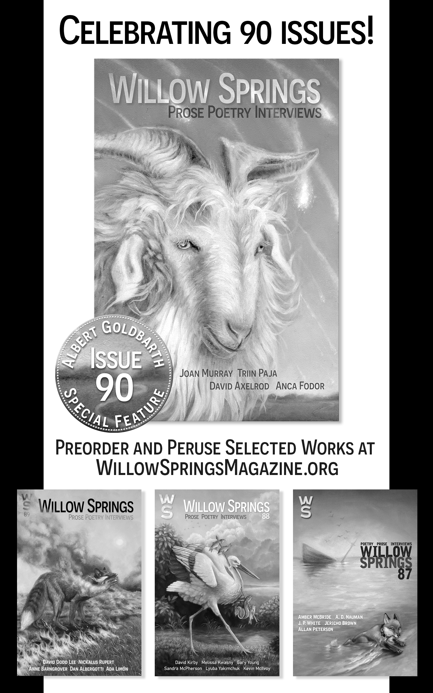 Alt Text: Image shows an ad for Willow Springs Issue 90. The ad is black and white and shows the issue 90 cover large and centered with its "Albert Goldbarth Issue 90 Special Feature" medallion enlarged. Below this are smaller versions of the covers from issue 89, issue 88, and issue 87. Ad text reads: Celebrating 90 Issues! Preorder and peruse selected works at WillowSpringsMagazine.org