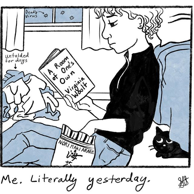 This is a black and white newspaper-comic-style artwork. In the image, a girl leans against a bed. She has one hand in a bag of Nori Maki Arare. In her other hand, she holds a book. The book is A Room of One’s Own by Virginia Woolf. She appears to be reading the book in mild boredom. The girl wears a black zipper-front sweater and a pair of jeans. Her hair is curly and she has earrings. Behind the girl is a stack of laundry. A bit of text points to it and reads: unfolded for days. Above the laundry is a window with curtains. Outside the window are small spiky circles. A bit of text pointing to the circles reads: deadly virus. A black cat peers up at the girl from beneath the bed. The comic is captioned: Me literally yesterday.