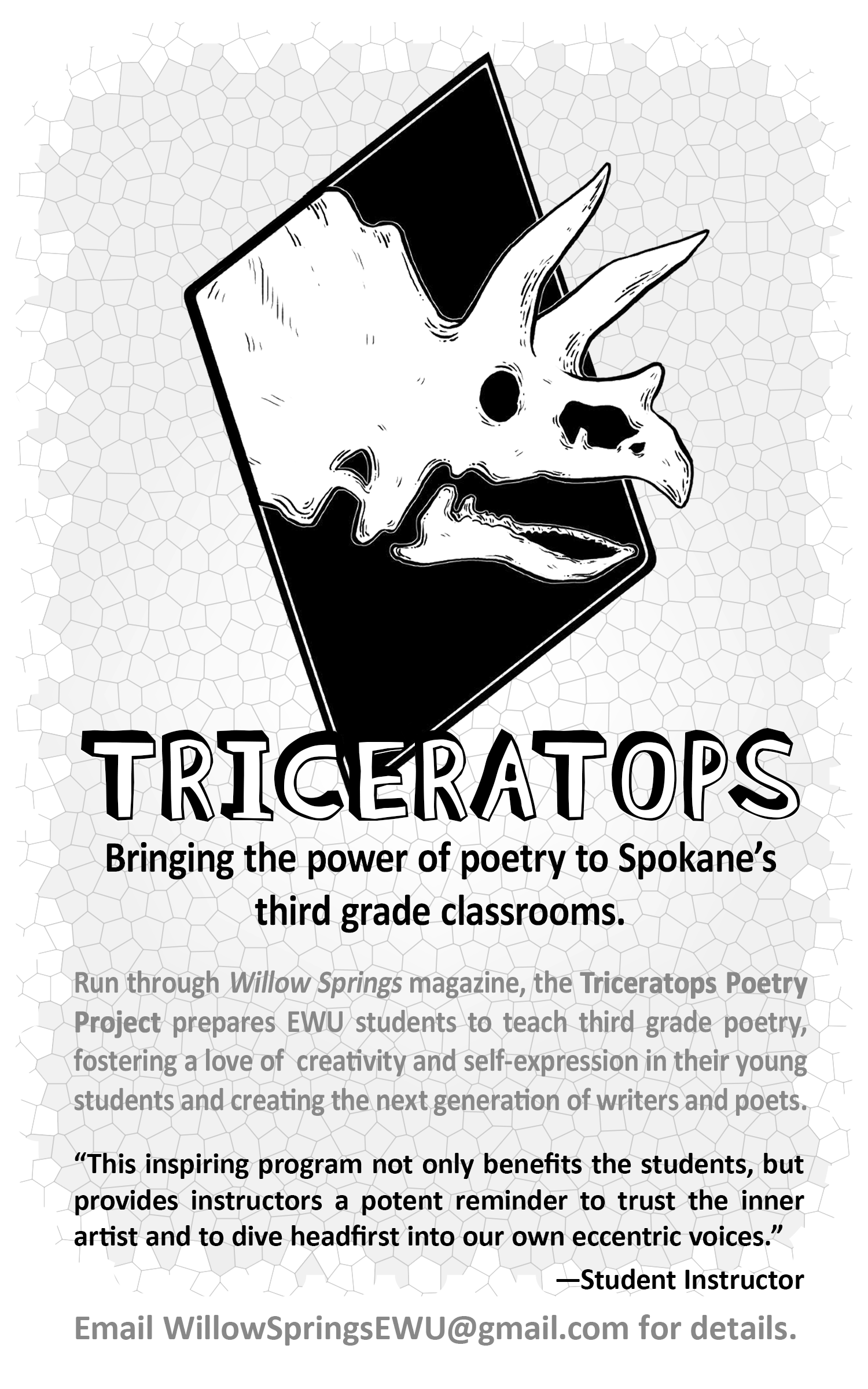 Alt Text: Image shows a black and white ad for the Triceratops poetry program. Centered is a triceratops skull on a black diamond. Behind this logo is a light gray background patterned to look like dinosaur scales. Ad text reads: Triceratops. Bringing the power of poetry to Spokane‘s third grade classrooms. Run through Willow Springs magazine the triceratops poetry project prepares EWU students to teach third grade poetry, fostering a love of creativity and self expression in their young students and creating the next generation of writers and poets. "This inspiring program not only benefits the students, but provides instructors a potent reminder to trust the inner artist and to dive headfirst into our own eccentric voices." -Student Instructor Email WillowSpringsEWU@gmail.com for details.