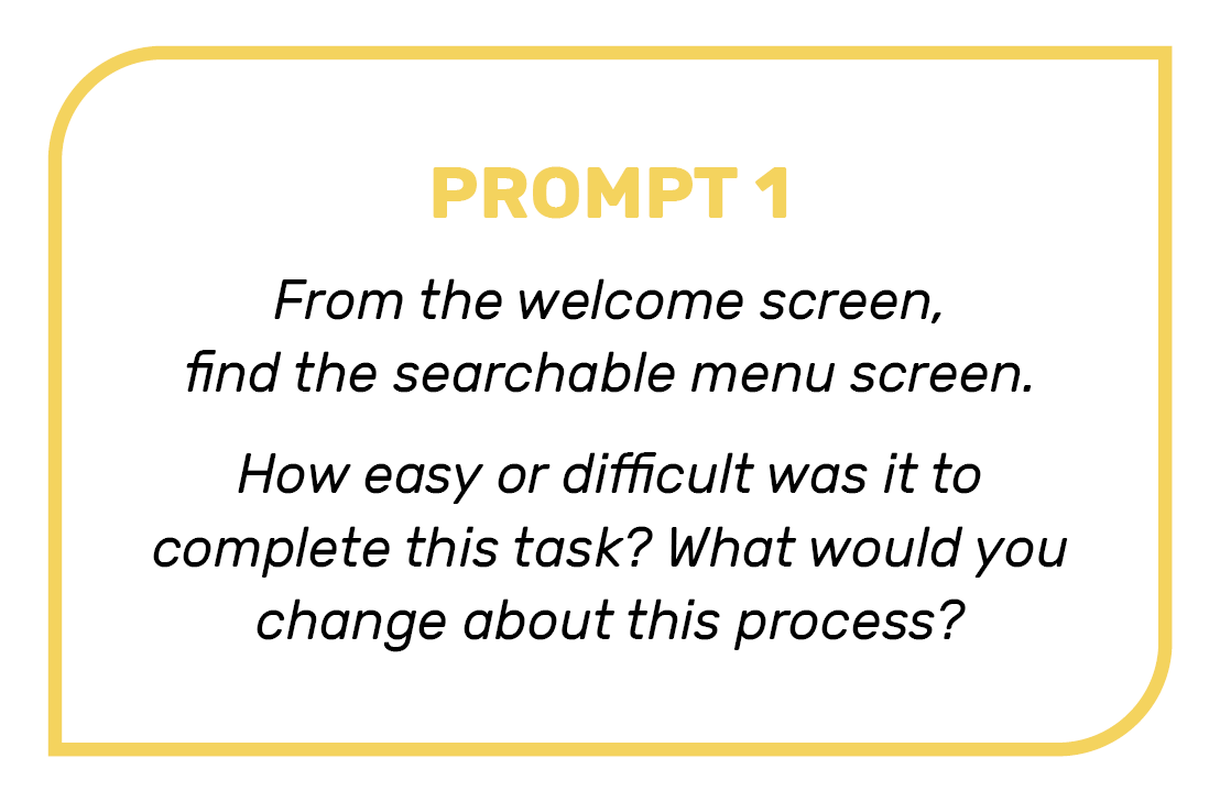 Prompt 1: From the welcome screen, find the searchable menu screen. How easy or difficult was it to complete this task? What would you change about this process?