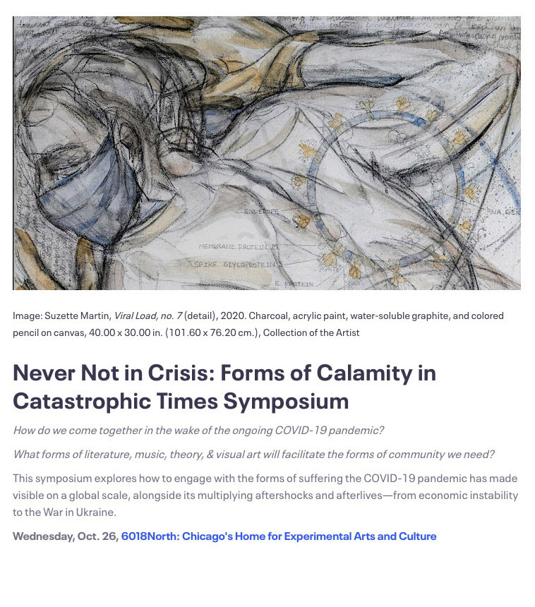 The Viral load series was featured in the “Never Not in Crisis: Forms of Calamity in Catastrophic Times Symposium”, Myers Foundation Grant. Department of Art History, Northwestern University and Arizona State University, in conjunction with a solo exhibition at 6018 North Center for Experimental Arts and Culture, Chicago, 2022.