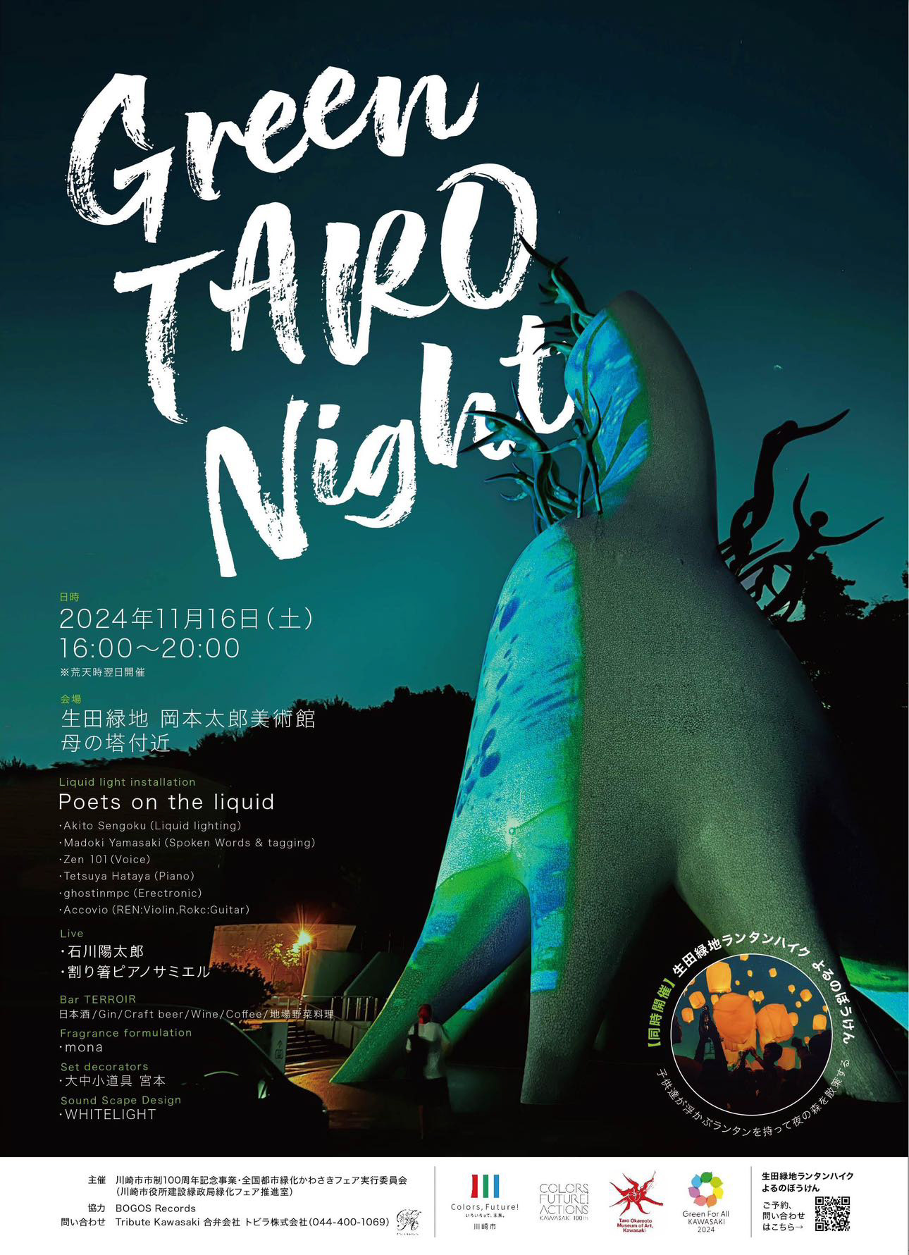 2024.11.16 Green Taro Night  2024年11月16日（土）16:00〜20:00 荒天時翌日開催  入場無料  会場 生田緑地会場 岡本太郎美術館 母の塔付近  - - - - - - - - - - - - - - - - - - - - -  Liquid light installation   Poets on the liquid  Visual AKITO SENGOKU (Liquid lighting)  Music Madoki Yamasaki (Spoken Words & tagging) Zen 101 (Voice) Tetsuya Hataya (Piano) ghostinmpc (Erectronic) Accovio (REN:Violin,Rokc:Guitar)  - - - - - - - - - - - - - - - - - - - - -  Live 石川陽太郎 割り箸ピアノサミエル  - - - - - - - - - - - - - - - - - - - - -  Bar TERROIR  日本酒 / Gin / Craft beer / Wine / Coffee / 地場野菜料理  Fragrance formulation mona  Set decorators 大中小道具 宮本  Sound Scape Design WHITELIGHT  - - - - - - - - - - - - - - - - - - - - -  主催 川崎市市制100周年記念事業・全国都市緑化かわさきフェア実行委員会 （川崎市役所建設緑政局緑化フェア推進室  協力 BOGOS Records  問い合わせ Tribute Kawasaki 合弁会社 トビラ株式会社(044-400-1069）