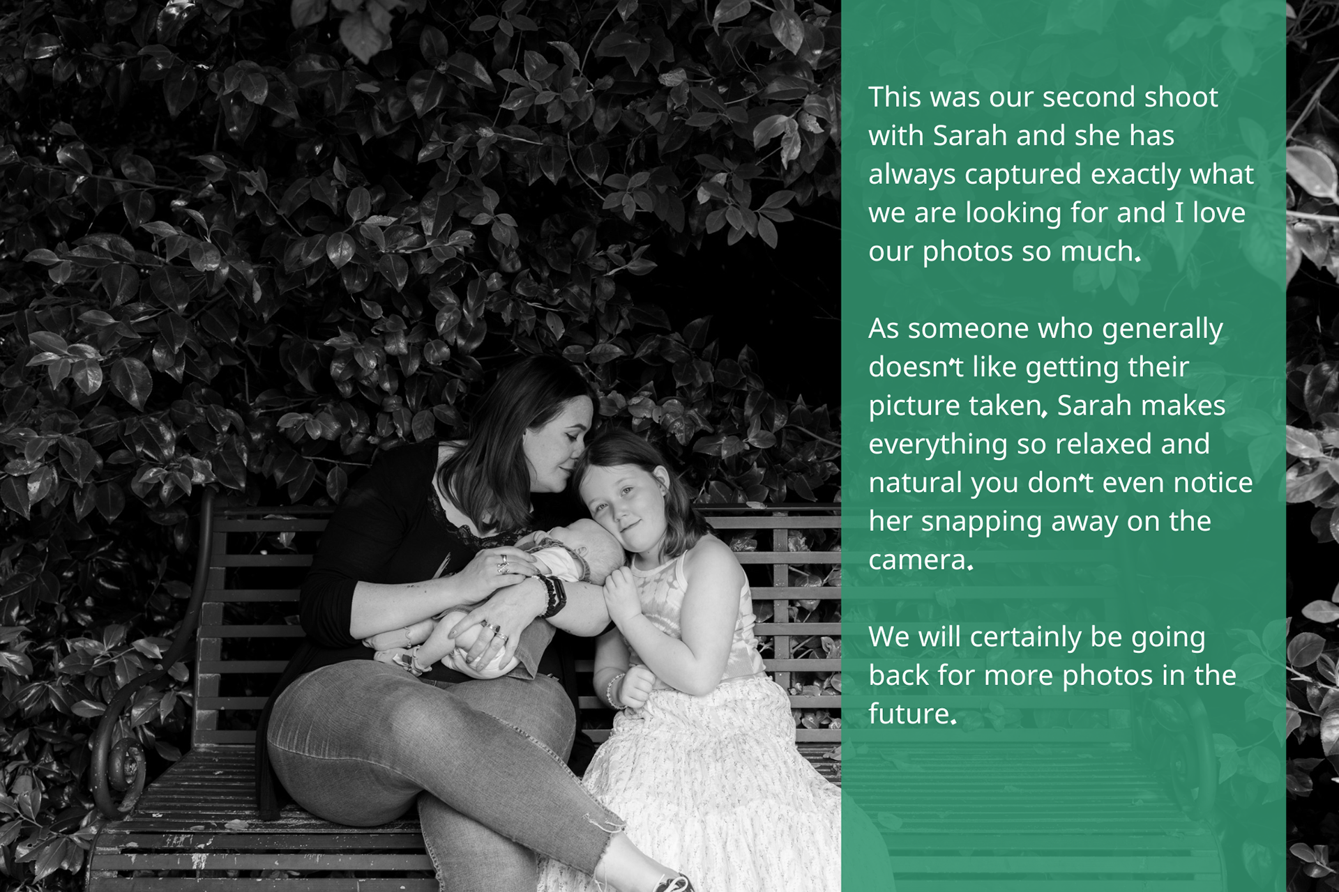 Black and white image of a mother on a bench, cradling her baby and leaning over to kiss her older daughter's head. The review reads: This was our second shoot with Sarah and she has always captured exactly what we are looking for and I love our photos so much. As someone who generally doesn’t like getting their picture taken, Sarah makes everything so relaxed and natural you don’t even notice her snapping away on the camera. We will certainly be going back for more photos in the future.