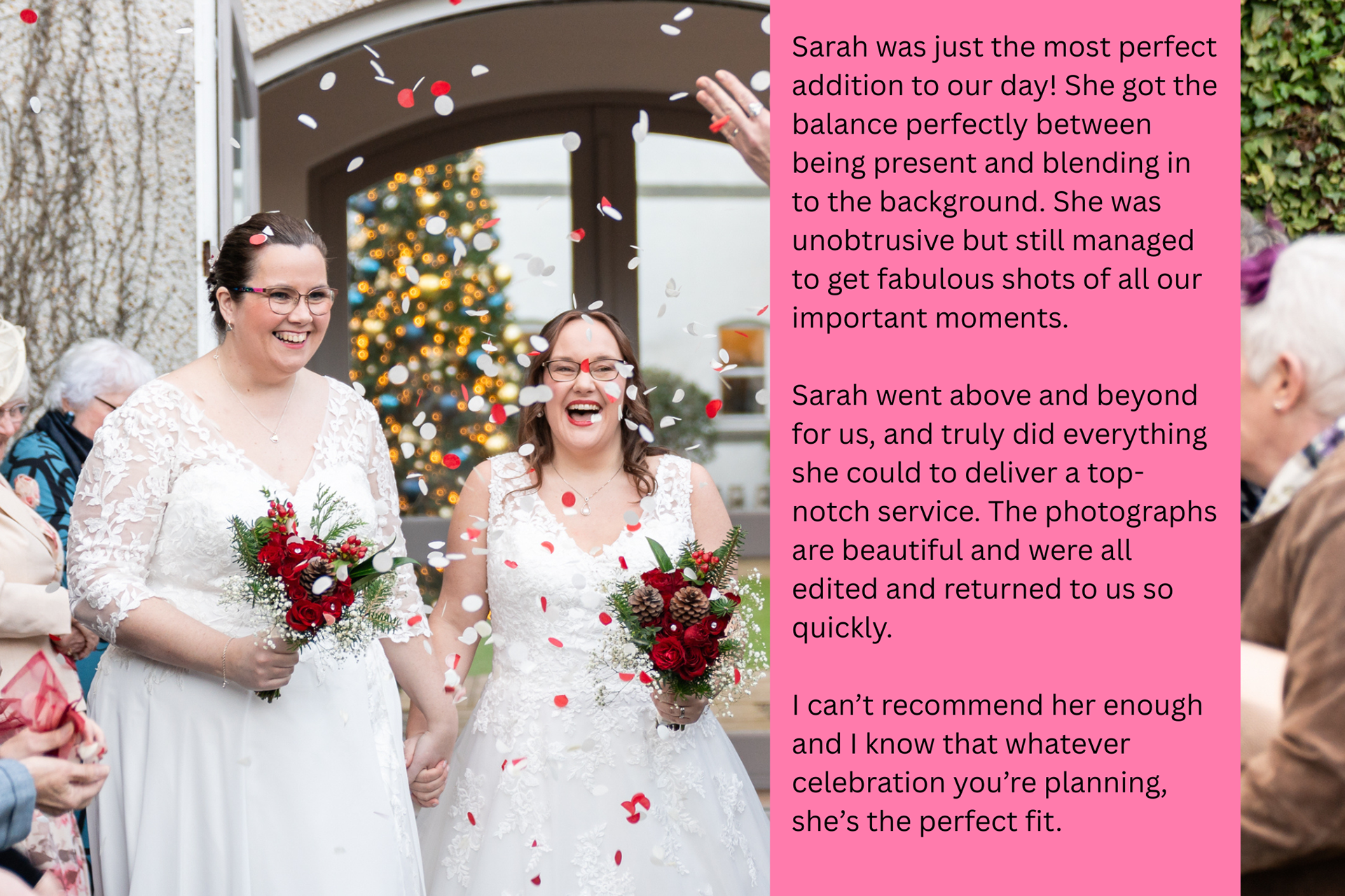 Two brunette, white brides in white dresses laugh as they are showered with red and white confetti. The overlaid review text reads: Sarah was just the most perfect addition to our day! She got the balance perfectly between being present and blending in to the background. She was unobtrusive but still managed to get fabulous shots of all our important moments.  Sarah went above and beyond for us, and truly did everything she could to deliver a top-notch service. The photographs are beautiful and were all edited and returned to us so quickly.  I can’t recommend her enough and I know that whatever celebration you’re planning, she’s the perfect fit.