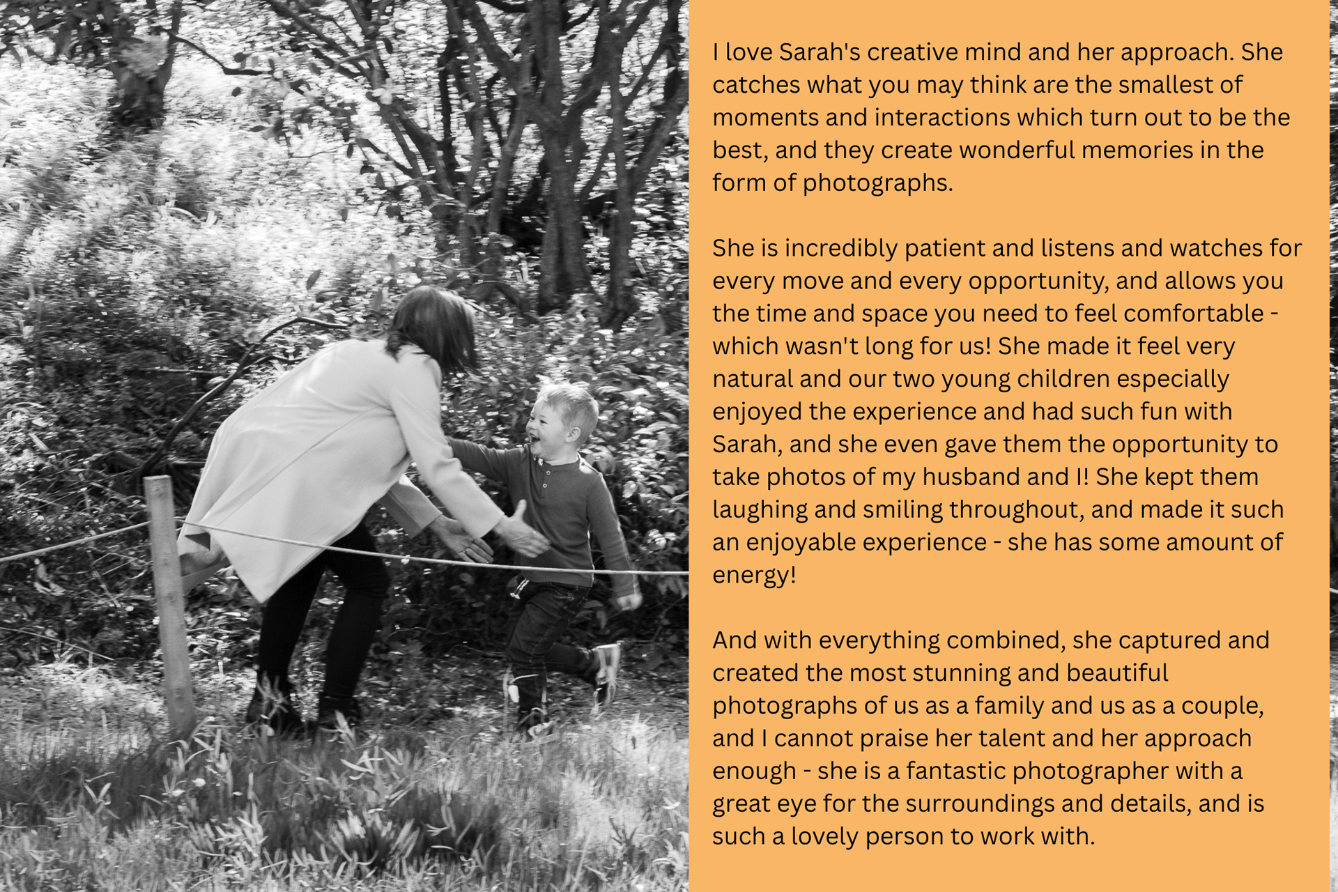 Black and white photo of a very young boy beaming as he runs into his mother's outstretched arms. The overlaid text reads: "I love Sarah's creative mind and her approach. She catches what you may think are the smallest of moments and interactions which turn out to be the best, and they create wonderful memories in the form of photographs. She is incredibly patient and listens and watches for every move and every opportunity, and allows you the time and space you need to feel comfortable - which wasn't long for us! She made it feel very natural and our two young children especially enjoyed the experience and had such fun with Sarah, and she even gave them the opportunity to take photos of my husband and I! She kept them laughing and smiling throughout, and made it such an enjoyable experience - she has some amount of energy! And with everything combined, she captured and created the most stunning and beautiful photographs of us as a family and us as a couple, and I cannot praise her talent and her approach enough - she is a fantastic photographer with a great eye for the surroundings and details, and is such a lovely person to work with."