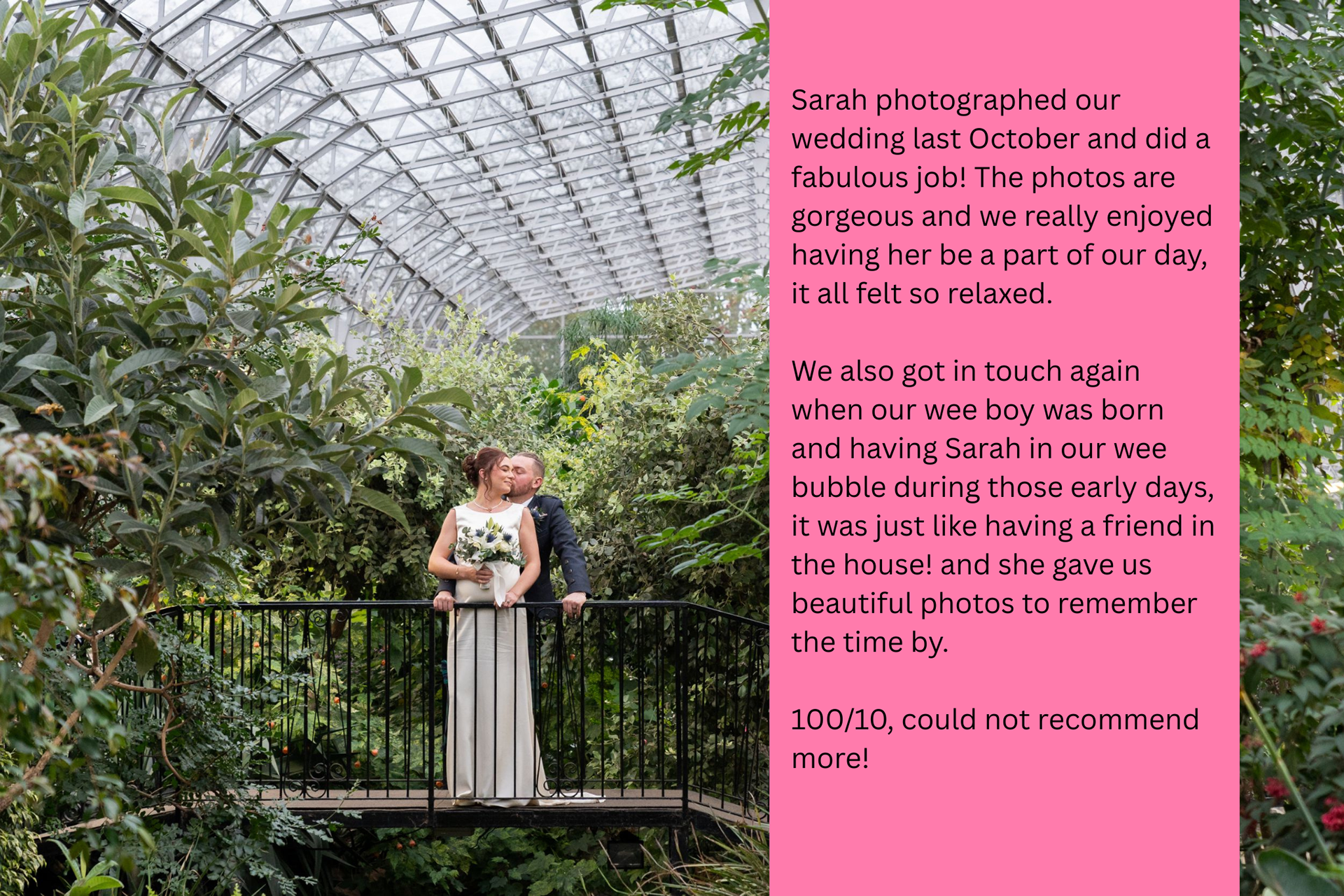 A newlywed couple kisses on the terrapin bridge in Duthie Park Winter Gardens. The review text reads: Sarah photographed our wedding last October and did a fabulous job! The photos are gorgeous and we really enjoyed having her be a part of our day, it all felt so relaxed. We also got in touch again when our wee boy was born and having Sarah in our wee bubble during those early days, it was just like having a friend in the house! and she gave us beautiful photos to remember the time by. 100/10, could not recommend more!