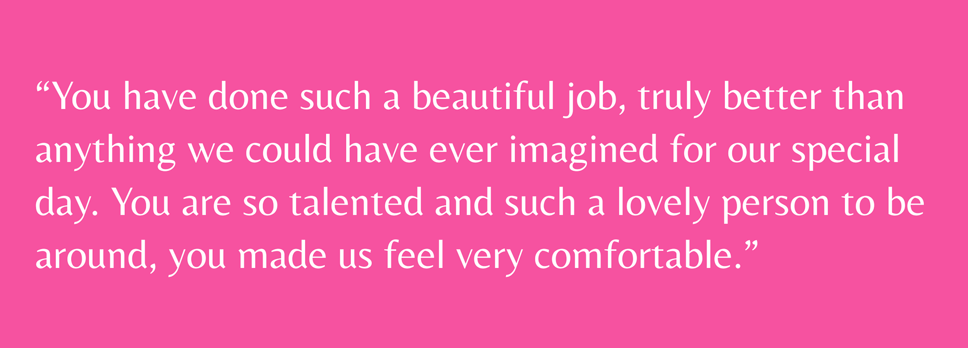 Review reads: “You have done such a beautiful job, truly better than anything we could have ever imagined for our special day. You are so talented and such a lovely person to be around, you made us feel very comfortable.”