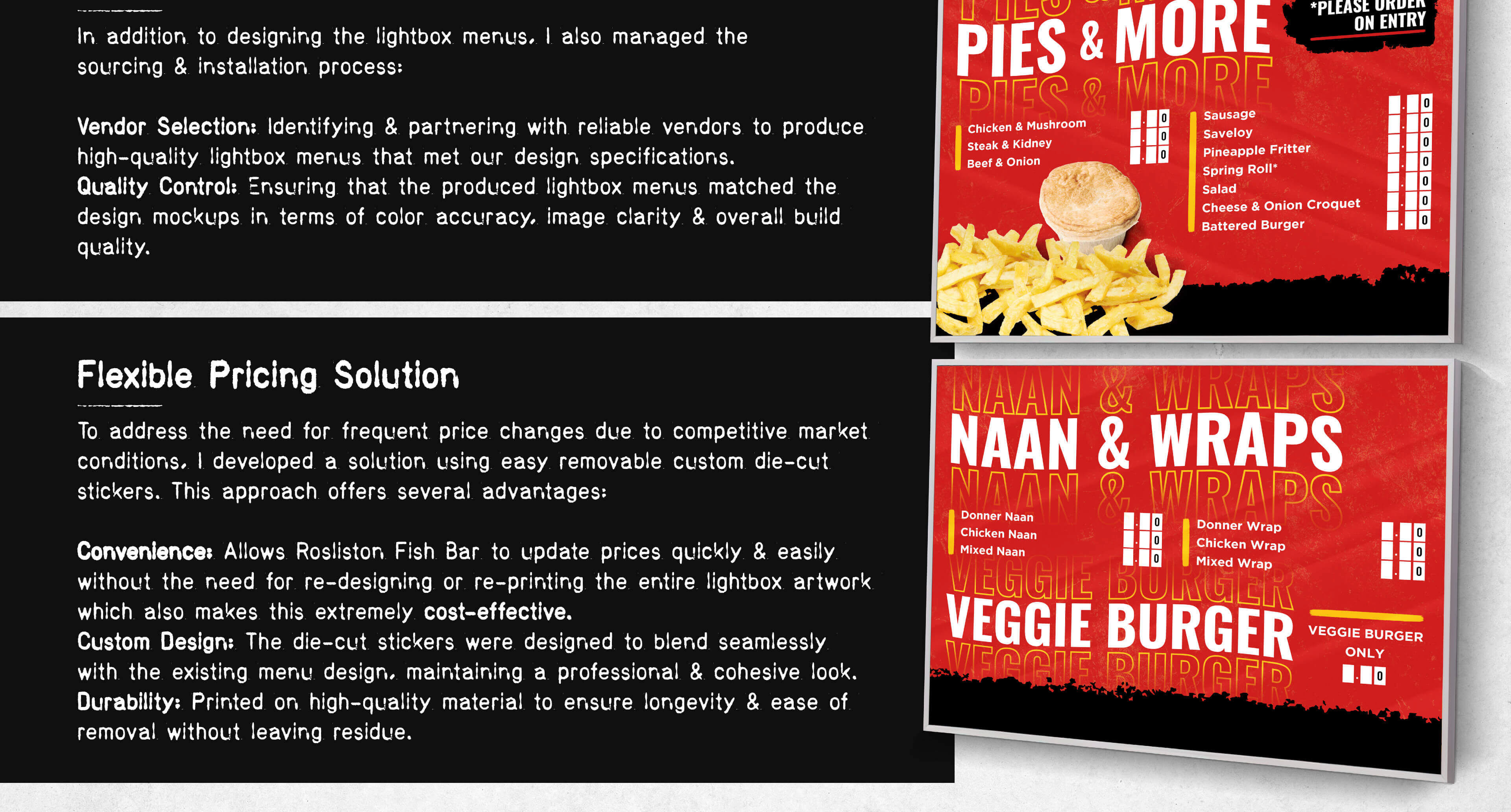 Sourcing and Installation In addition to designing the lightbox menus, I also managed the sourcing and installation process: Vendor Selection: Identifying and partnering with reliable vendors to produce high-quality lightbox menus that met our design specifications. Quality Control: Ensuring that the produced lightbox menus matched the design mockups in terms of color accuracy, image clarity, and overall build quality. Installation Oversight: Coordinating the installation process to ensure that the lightbox menus were correctly and securely mounted, providing optimal visibility and accessibility for customers. Flexible Pricing Solution To address the need for frequent price changes due to competitive market conditions, I developed a solution using easy removable custom die-cut stickers. This approach offers several advantages: Convenience: Allows Rosliston Fish Bar to update prices quickly and easily without the need for re-designing or re-printing the entire lightbox artwork. Cost-Effective: Reduces the cost associated with frequent menu updates, as only the price stickers need to be printed and applied. Custom Design: The die-cut stickers were designed to blend seamlessly with the existing menu design, maintaining a professional and cohesive look. Durability: Printed on high-quality material to ensure longevity and ease of removal without leaving residue.