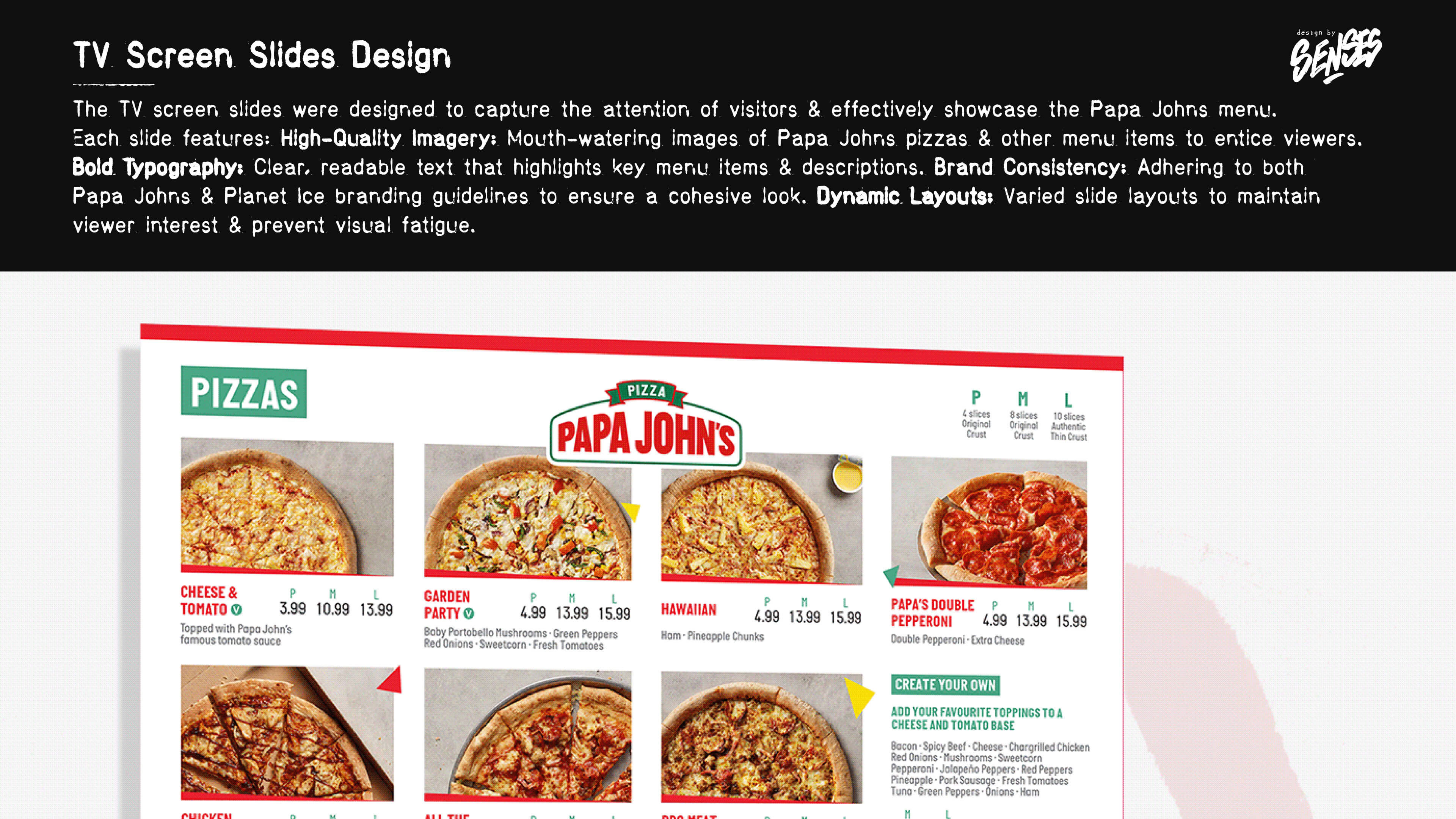 TV Screen Slides Design The TV screen slides were designed to capture the attention of visitors and effectively showcase the Papa Johns menu. Each slide features: High-Quality Imagery: Mouth-watering images of Papa Johns pizzas and other menu items to entice viewers. Bold Typography: Clear, readable text that highlights key menu items and descriptions. Brand Consistency: Adhering to both Papa Johns and Planet Ice branding guidelines to ensure a cohesive look. Dynamic Layouts: Varied slide layouts to maintain viewer interest and prevent visual fatigue.
