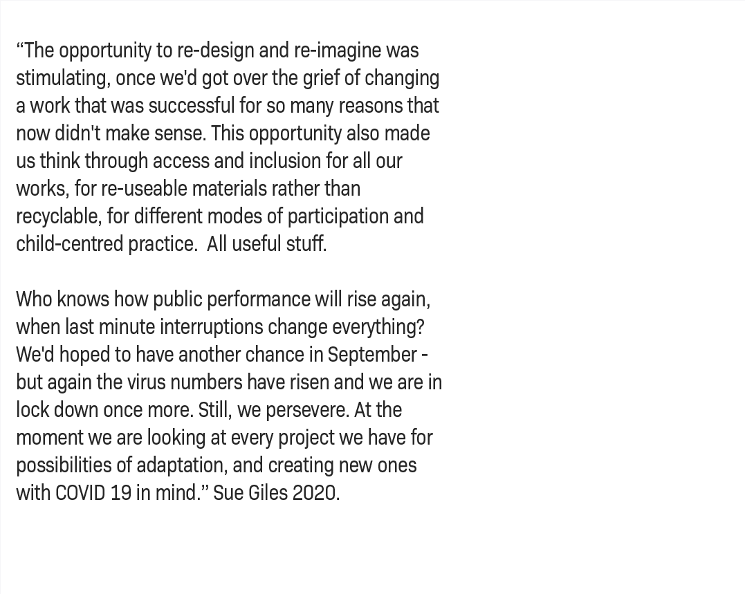 “The opportunity to re-design and re-imagine was stimulating, once we'd got over the grief of changing a work that was successful for so many reasons that now didn't make sense. This opportunity also made us think through access and inclusion for all our works, for re-useable materials rather than recyclable, for different modes of participation and child-centred practice.  All useful stuff.   Who knows how public performance will rise again, when last minute interruptions change everything? We'd hoped to have another chance in September - but again the virus numbers have risen and we are in lock down once more. Still, we persevere. At the moment we are looking at every project we have for possibilities of adaptation, and creating new ones with COVID 19 in mind.” – Sue Giles, 2020