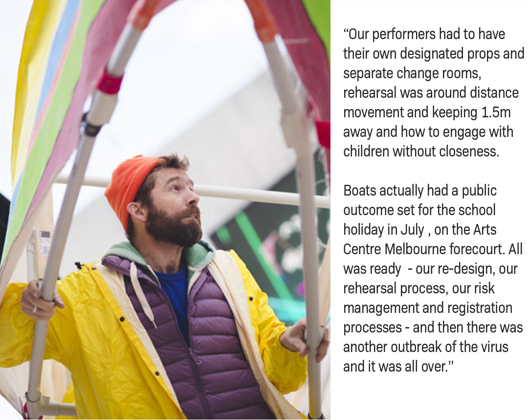 “Our performers had to have their own designated props and separate change rooms, rehearsal was around distance movement and keeping 1.5m away and how to engage with children without closeness.     Boats actually had a public outcome set for the school holiday in July , on the Arts Centre Melbourne forecourt. All was ready  - our re-design, our rehearsal process, our risk management and registration processes - and then there was another outbreak of the virus and it was all over.” 
