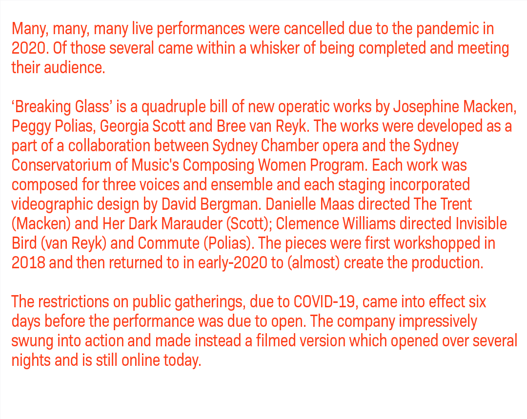 Many, many, many live performances were cancelled due to the pandemic in 2020. Of those several came within a whisker of being completed and meeting their audience. ‘Breaking Glass’ is a quadruple bill of new operatic works by Josephine Macken, Peggy Polias, Georgia Scott and Bree van Reyk. The works were developed as a part of a collaboration between Sydney Chamber opera and the Sydney Conservatorium of Music's Composing Women Program. Each work was composed for three voices and ensemble and each staging incorporated videographic design by David Bergman. Danielle Maas directed The Trent (Macken) and Her Dark Marauder (Scott); Clemence Williams directed Invisible Bird (van Reyk) and Commute (Polias). The pieces were first workshopped in 2018 and then returned to in early-2020 to (almost) create the production. The restrictions on public gatherings, due to COVID-19, came into effect six days before the performance was due to open. The company impressively swung into action and made instead a filmed version which opened over several nights and is still online today.