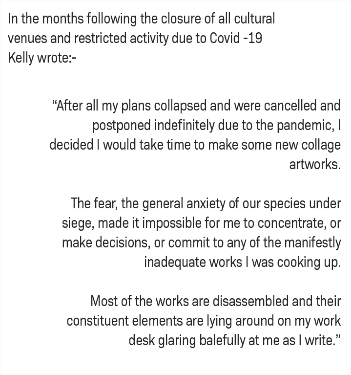 In the months following the closure of all cultural venues and restricted activity due to Covid-19, Kelly wrote: - After all my plans collapsed and were cancelled adn postponed indefinately due to the pandemic, I decided I would take time to make some new collage artworks.  The fear, the general anxiety of our species under seige, made it impossible for me to concentrate, or make decisions, or commit to any of the manifestly inadequate works I was cooking up. Most of the works are disassembled and their constituent elements are lying around on my work desk glaring balefully at me as I write. "