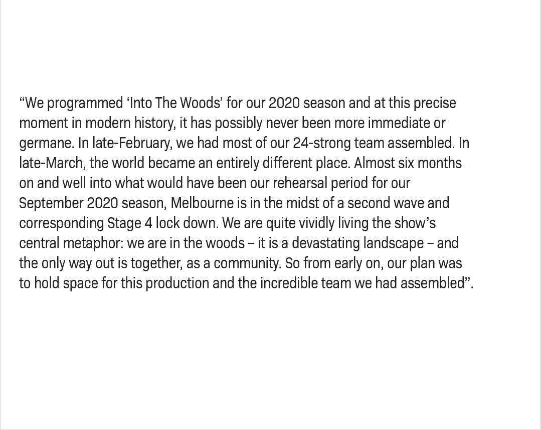 “We programmed Into The Woods for our 2020 season and at this precise moment in modern history, it has possibly never been more immediate or germane. In late-February, we had most of our 24-strong team assembled. In late-March, the world became an entirely different place. Almost six months on and well into what would have been our rehearsal period for our September 2020 season, Melbourne is in the midst of a second wave and corresponding Stage 4 lock down. We are quite vividly living the show’s central metaphor: we are in the woods – it is a devastating landscape – and the only way out is together, as a community. So from early on, our plan was to hold space for this production and the incredible team we had assembled”.