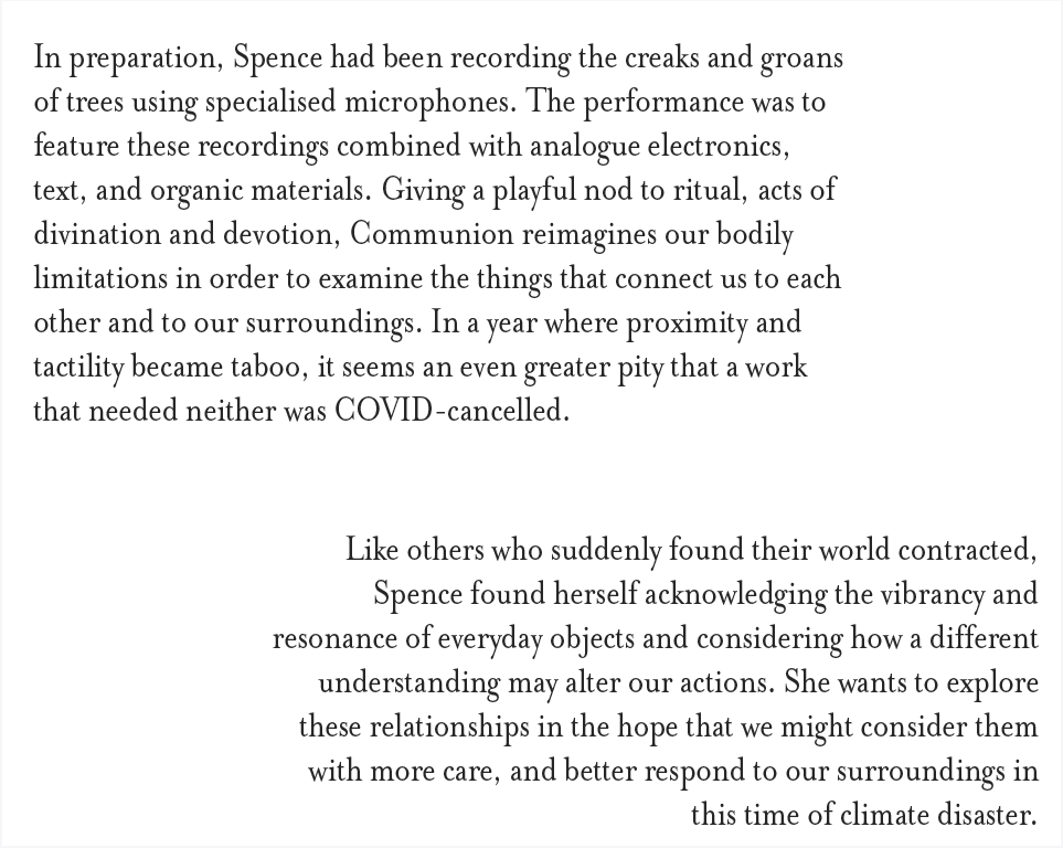 In preparation, Spence had been recording the creaks and groans of trees using specialized microphones. The performance was to feature raw and processed versions of these combined with analogue electronics, text and organic materials: leaves, seeds, and rocks, and would expand upon the performative aspects of Spence’s practice by experimenting with amplified objects, lighting, and physical movement in space.  Sound, in its ephemerality and intangibility, allows us to re-imagine and re-create our surroundings through listening. Giving a playful nod to ritual, acts of divination and devotion, Communion reimagines our bodily limitations in order to examine the things that connect us to each other and to our surroundings.   In year where proximity and tactility became taboo it seems an even greater pity that a work that needed neither was Covid-cancelled. Like others who suddenly found their world contracted, Spence found herself acknowledging the vibrancy and resonance of everyday objects and considering how a different understanding may alter our actions. She wants to explore this relationships in the hope that we might consider them with more care, and better respond to our surroundings in this time of climate disaster.