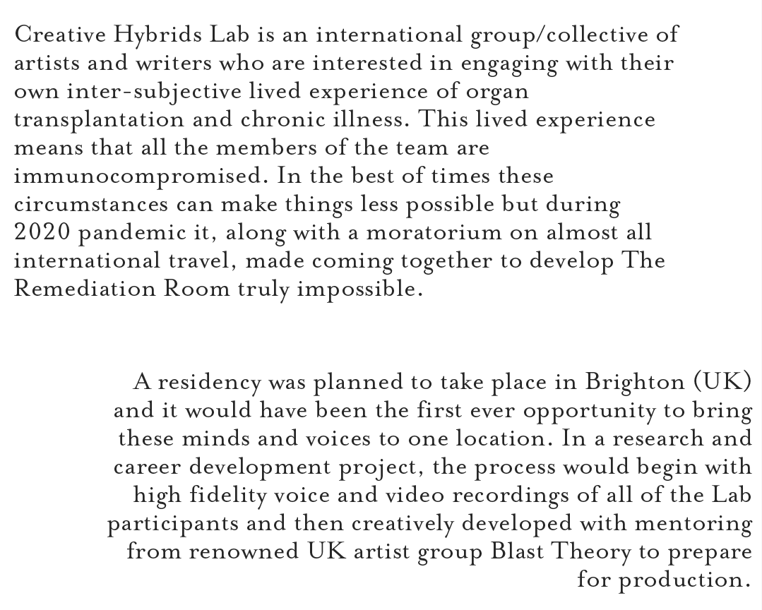 Creative Hybrids Lab is an international group/collective of artists and writers who are interested in engaging with their own inter-subjective lived experience of organ transplantation and chronic illness. This lived experience means that all the members of the team are immunocompromised. In the best of times these circumstances can make things less possible but during 2020 pandemic it, along with a moratorium on almost all international travel, made coming together to develop The Remediation Room truly impossible. A residency was planned to take place in Brighton (UK) and it would have been the first ever opportunity to bring these minds and voices to one location. In a research and career development project, the process would begin with high fidelity voice and video recordings of all of the Lab participants and then creatively developed with mentoring from renowned UK artist group Blast Theory to prepare for production.