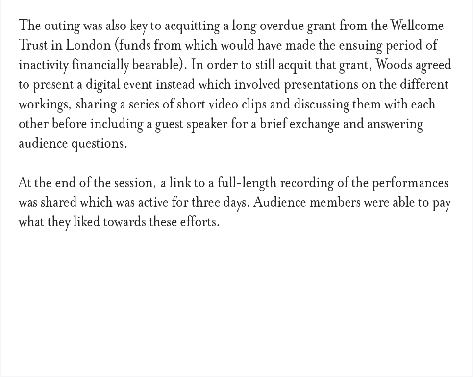 The outing was also key to acquitting a long overdue grant from the Wellcome Trust in London (funds from which would have made the ensuing period of inactivity financially bearable). In order to still acquit that grant, Woods agreed to present a digital event instead which involved presentations on the different workings, sharing a series of short video clips and discussing them with each other before including a guest speaker for a brief exchange and answering audience questions. At the end of the session, a link to a full-length recording of the performances was shared which was active for three days. Audience members were able to pay what they liked towards these efforts.