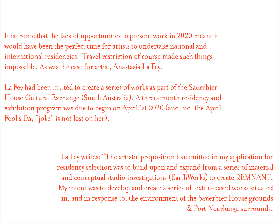 It is ironic that the lack of opportunities to present work in 2020 meant it would have been the perfect time for artists to undertake national and international residencies.  Travel restriction of course made such things impossible. As was the case for artist, Anastasia La Fey.    La Fey had been invited to create a series of works as part of the Sauerbier House Cultural Exchange (South Australia). A three-month residency and exhibition program was due to begin on April 1st 2020 (and, no, the April Fool's Day "joke" is not lost on her).  La Fey writes: “The artistic proposition I submitted in my application for residency selection was to build upon and expand from a series of material and conceptual studio investigations (EarthWorks) to create REMNANT. My intent was to develop and create a series of textile-based works situated in, and in response to, the environment of the Sauerbier House grounds & Port Noarlunga surrounds.