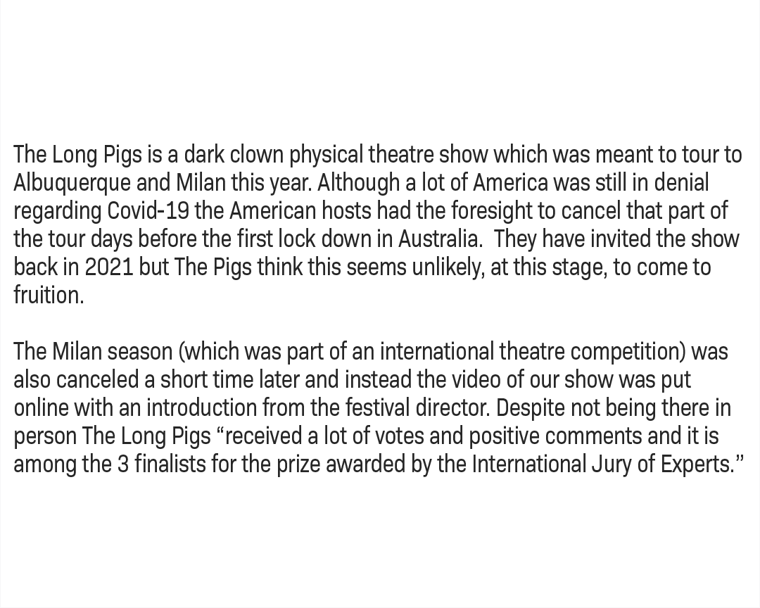 The Long Pigs is a dark clown physical theatre show which was meant to tour to Albuquerque and Milan this year. Although a lot of America was still in denial regarding Covid-19 the American hosts had the foresight to cancel that part of the tour days before the first lock down in Australia. They have invited the show back in 2021 but The Pigs think this seems unlikely, at this stage, to come to fruition. The Milan season (which was part of an international theatre competition) was also canceled a short time later and instead the video of our show was put online with an introduction from the festival director. Despite not being there in person The Long Pigs "received a lot of votes and positive comments and it is among the 3 finalists for the prize awarded by the International Jury of Experts.”