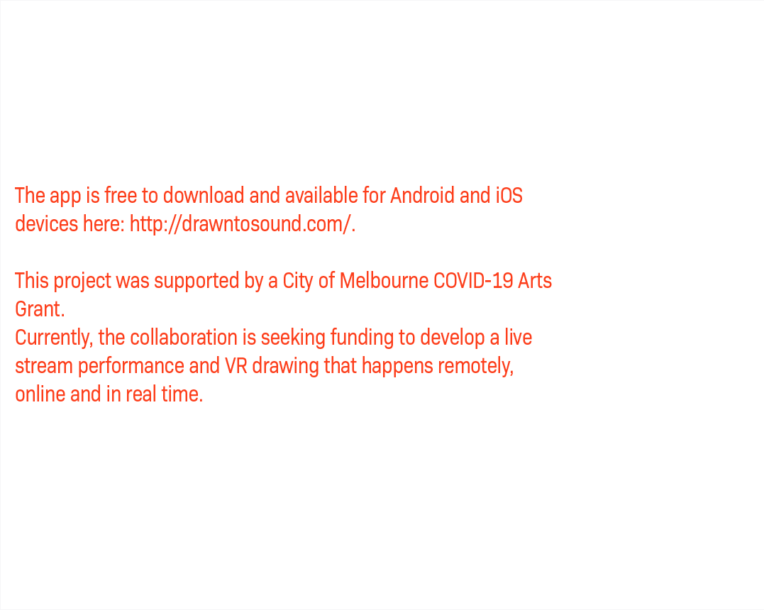 The app is free to download and available for Android and iOS devices here: http://drawntosound.com/. This project was supported by a City of Melbourne COVID-19 Arts Grant. Currently, the collaboration is seeking funding to develop a live stream performance and VR drawing that happens remotely, online and in real time.