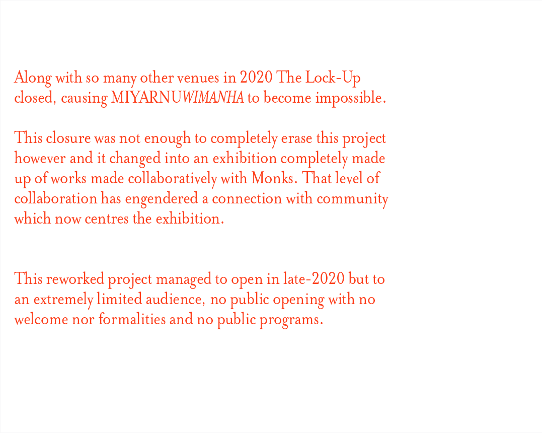 Along with so many other venues in 2020 The Lock-Up closed, causing miyarnuwimanha to become impossible. This closure was not enough to completely erase this project however and it changed into an exhibition completely made up of works made collaboratively with Monks. That level of collaboration has engendered a connection with community which now centres the exhibition. This reworked project managed to open in late-2020 but to an extremely limited audience, no public opening with no welcome nor formalities and no public progams.