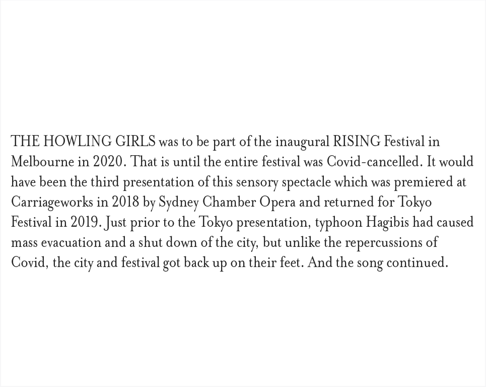 THE HOWLING GIRLS was to be part of the inaugural RISING Festival in Melbourne in 2020. That is until the entire festival was Covid-cancelled. It would have been the third presentation of this sensory spectacle which was premiered at Carriageworks in 2018 by Sydney Chamber Opera and returned for Tokyo Festival in 2019. Just prior to the Tokyo presentation, typhoon Hagibis had caused mass evacuation and a shut down of the city, but unlike the repercussions of Covid, the city and festival got back up on their feet. And the song continued.