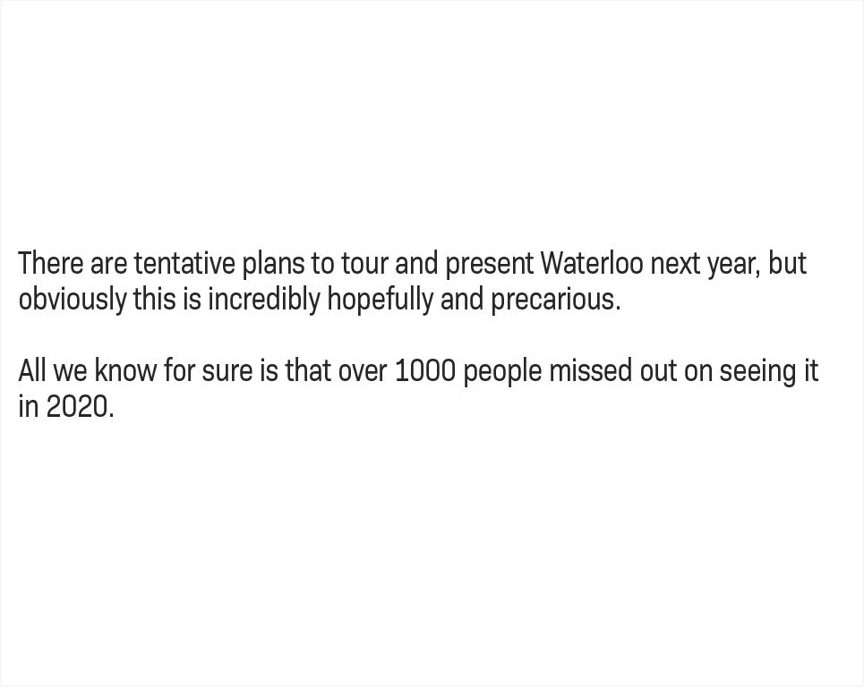 There are tentative plans to tour and present Waterloo next year, but obviously this is incredibly hopefully and precarious. All we know for sure is that 1000 people missed out on seeing it in 2020.