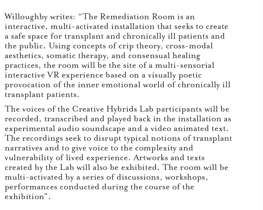 Willoughby writes: “The Remediation Room is an interactive, multi-activated installation that seeks to create a safe space for transplant and chronically ill patients and the public. Using concepts of crip theory, cross-modal aesthetics, somatic therapy, and consensual healing practices, the room will be the site of a multi-sensorial interactive VR experience based on a visually poetic provocation of the inner emotional world of chronically ill transplant patients. The voices of the Creative Hybrids Lab participants will be recorded, transcribed and played back in the installation as experimental audio soundscape and a video animated text. The recordings seek to disrupt typical notions of transplant narratives and to give voice to the complexity and vulnerability of lived experience. Artworks and texts created by the Lab will also be exhibited. The room will be multi-activated by a series of discussions, workshops, performances conducted during the course of the exhibition”.