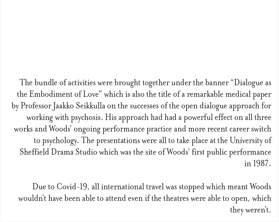The bundle of activities were brought together under the banner “Dialogue as the Embodiment of Love” which is also the title of a remarkable medical paper by Professor Jaakko Seikkulla on the successes of the open dialogue approach for working with psychosis. His approach had had a powerful effect on all three works and Woods’ ongoing performance practice and more recent career switch to psychology. The presentations were all to take place at the University of Sheffield Drama Studio which was the site of Woods' first public performance in 1987. Due to Covid-19, all international travel was stopped which meant Woods wouldn't have been able to attend even if the theatres were able to open, which they weren’t.