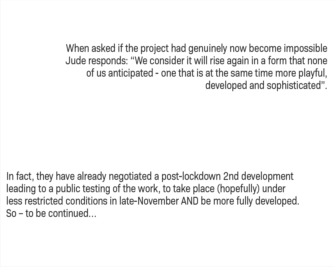 When asked if the project had genuinely now become impossible Jude responds: “We consider it will rise again in a form that none of us anticipated - one that is at the same time more playful, developed and sophisticated”. In fact, they have already negotiated a post-lockdown 2nd development leading to a public testing of the work, to take place (hopefully) under less restricted conditions in late-November AND be more fully developed. So – to be continued…