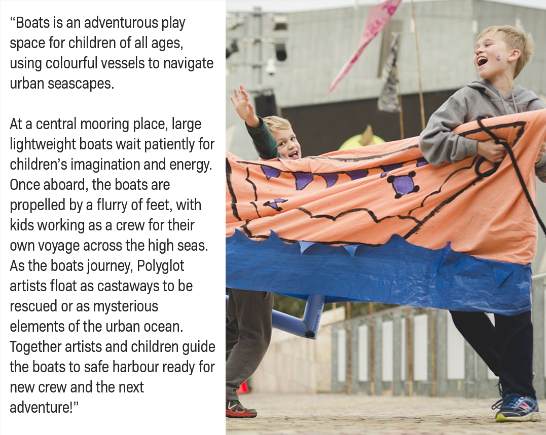 Boats is an adventurous play space for children of all ages, using colourful vessels to navigate urban seascapes.  At a central mooring place, large lightweight boats wait patiently for children’s imagination and energy. Once aboard, the boats are propelled by a flurry of feet, with kids working as a crew for their own voyage across the high seas. As the boats journey, Polyglot artists float as castaways to be rescued or as mysterious elements of the urban ocean. Together artists and children guide the boats to safe harbour ready for new crew and the next adventure!