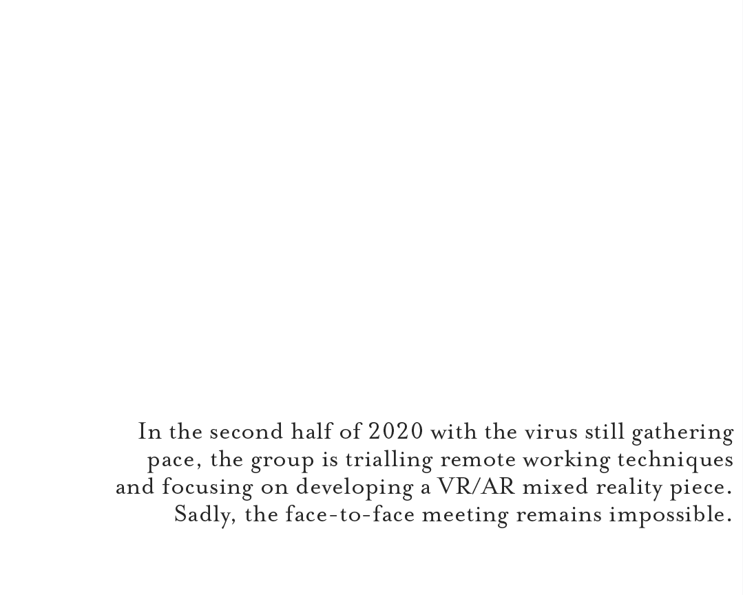 In the second half of 2020 with the virus still gathering pace, the group is trialling remote working techniques and focusing on developing a VR/AR mixed reality piece. Sadly, the face-to-face meeting remains impossible.