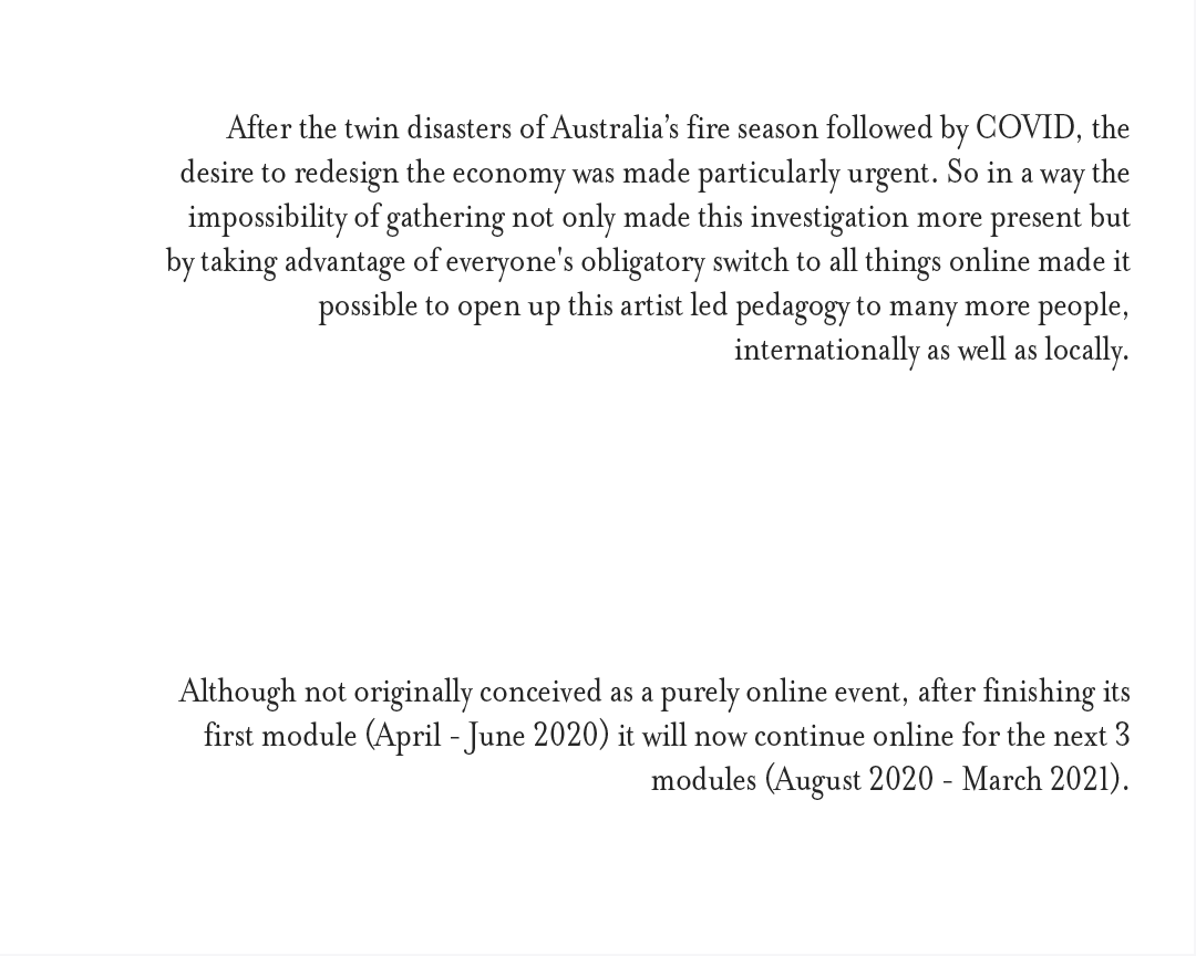  After the twin disasters of Australia’s fire season followed by COVID, the desire to redesign the economy was made particularly urgent. So in a way the impossibility of gathering not only made this investigation more present but by taking advantage of everyone's obligatory switch to all things online made it possible to open up this artist led pedagogy to many more people, internationally as well as locally. Although not originally conceived as a purely online event, after finishing its first module (April - June 2020) it will now continue online for the next 3 modules (August 2020 - March 2021).