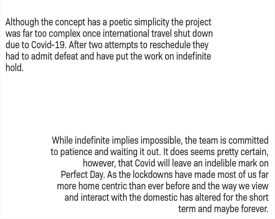 Although the concept has a poetic simplicity the project was far too complex once international travel shut down due to Covid-19. After two attempts to reschedule they had to admit defeat and have put the work on indefinite hold. Indefinite hold does not necessarily mean impossible and the team is committed to patience and waiting it out. It does seems pretty certain however that Covid will leave an indelible mark on Perfect Day. As the lockdowns have made most of us far more home centric than ever before the way we view and interact with the domestic is changed for the short term and maybe forever.