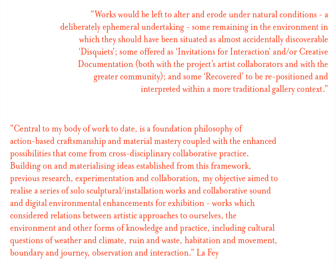  "Works would be left to alter and erode under natural conditions - a deliberately ephemeral undertaking - some remaining in the environment in which they should have been situated as almost accidentally discoverable ‘Disquiets’; some offered as ‘Invitations for Interaction’ and/or Creative Documentation (both with the project’s artist collaborators and with the greater community); and some ‘Recovered’ to be re-positioned and interpreted within a more traditional gallery context."  "Central to my body of work to date, is a foundation philosophy of action-based craftsmanship and material mastery coupled with the enhanced possibilities that come from cross-disciplinary collaborative practice. Building on and materialising ideas established from this framework, previous research, experimentation and collaboration, my objective aimed to realise a series of solo sculptural/installation works and collaborative sound and digital environmental enhancements for exhibition - works which considered relations between artistic approaches to ourselves, the environment and other forms of knowledge and practice, including cultural questions of weather and climate, ruin and waste, habitation and movement, boundary and journey, observation and interaction”. La Fey
