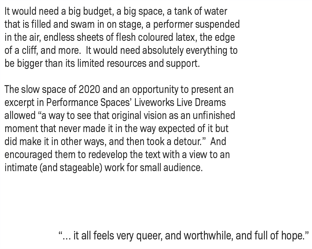 It would need a big budget, a big space, a tank of water that is filled and swam in on stage, a performer suspended in the air, endless sheets of flesh coloured latex, the edge of a cliff, and more. It would need absolutely everything to be bigger than its limited resources and support. The slow space of 2020 and an opportunity to present an excerpt in Performance Spaces’ Liveworks Live Dreams allowed “a way to see that original vision as an unfinished moment that never made it in the way expected of it but did make it in other ways, and then took a detour.” And encouraged them to redevelop the text with a view to an intimate (and stageable) work for small audience. “… it all feels very queer, and worthwhile, and full of hope.”
