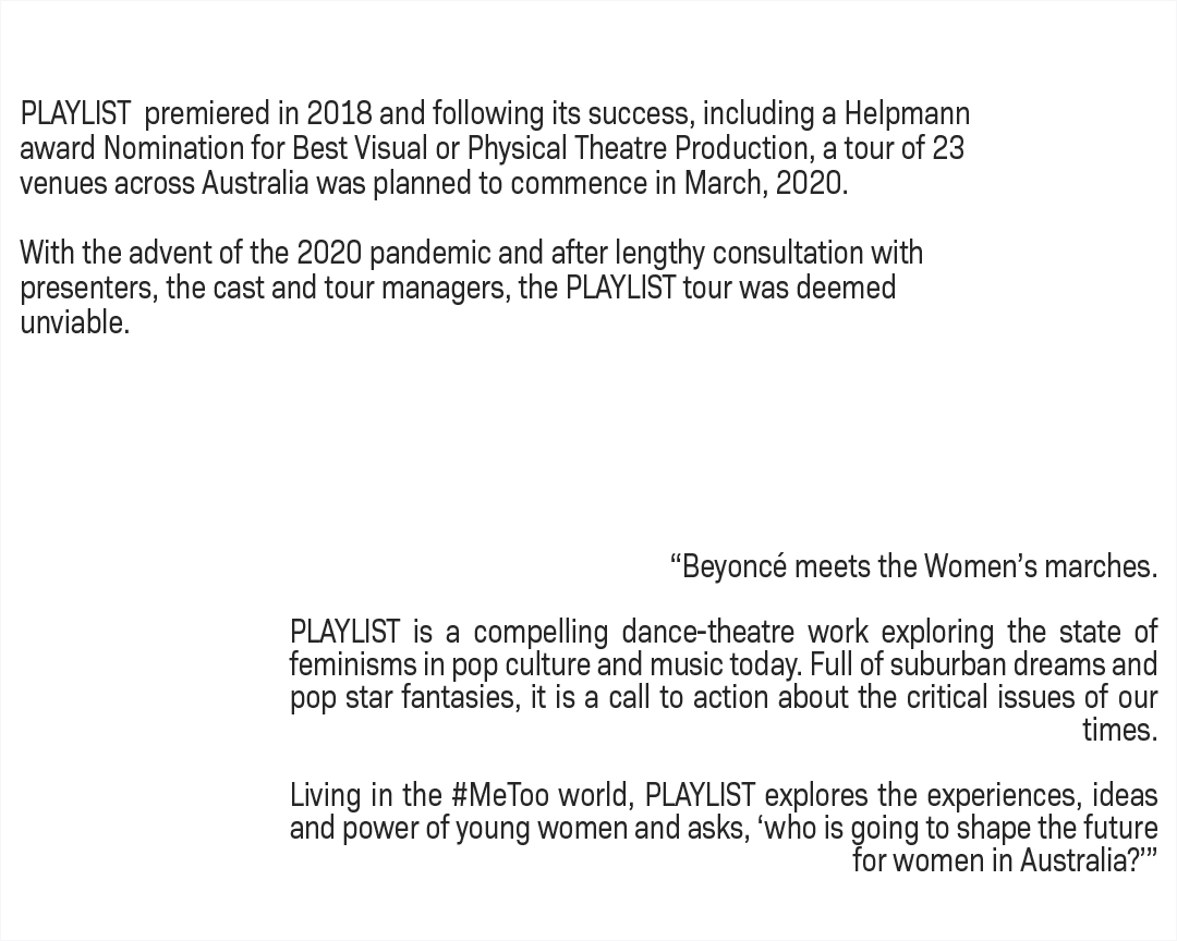 PLAYLIST premiered in 2018 and following its success, including a Helpmann award Nomination for Best Visual or Physical Theatre Production, a tour of 23 venues across Australia was planned to commence in March, 2020. With the advent of the 2020 pandemic and after lengthy consultation with presenters, the cast and tour managers, the PLAYLIST tour was deemed unviable. “Beyoncé meets the Women’s marches. PLAYLIST is a compelling dance-theatre work exploring the state of feminisms in pop culture and music today. Full of suburban dreams and pop star fantasies, it is a call to action about the critical issues of our times. Living in the #MeToo world, PLAYLIST explores the experiences, ideas and power of young women and asks, ‘who is going to shape the future for women in Australia?’”