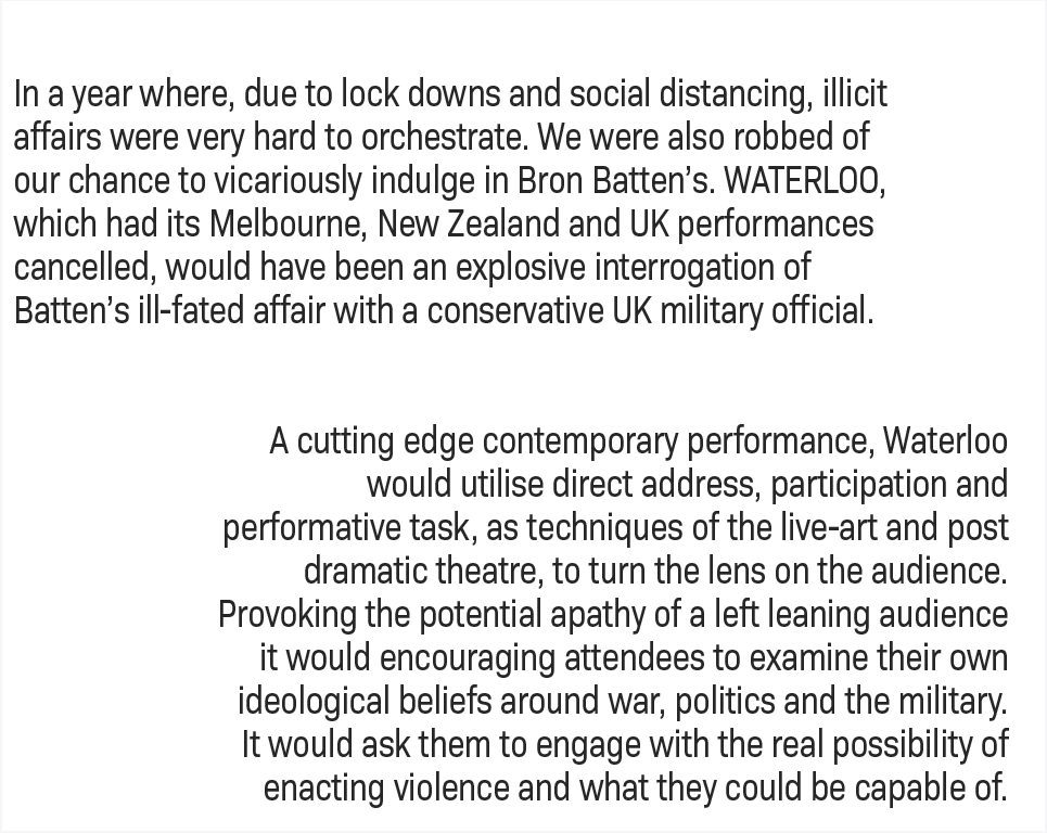 In a year where, due to lock downs and social distancing, illicit affairs were very hard to orchestrate. We were also robbed of our chance to vicariously indulge in Bron Batten’s. WATERLOO, which had its Melbourne, New Zealand and UK performances cancelled, would have been an explosive interrogation of Batten’s ill-fated affair with a conservative UK military official.   A cutting edge contemporary performance, Waterloo would utilise direct address, participation and performative task, as techniques of the live-art and post dramatic theatre, to turn the lens on the audience. Provoking the potential apathy of a left leaning audience it would encouraging attendees to examine their own ideological beliefs around war, politics and the military.  It would ask them to engage with the real possibility of enacting violence and what they could be capable of.