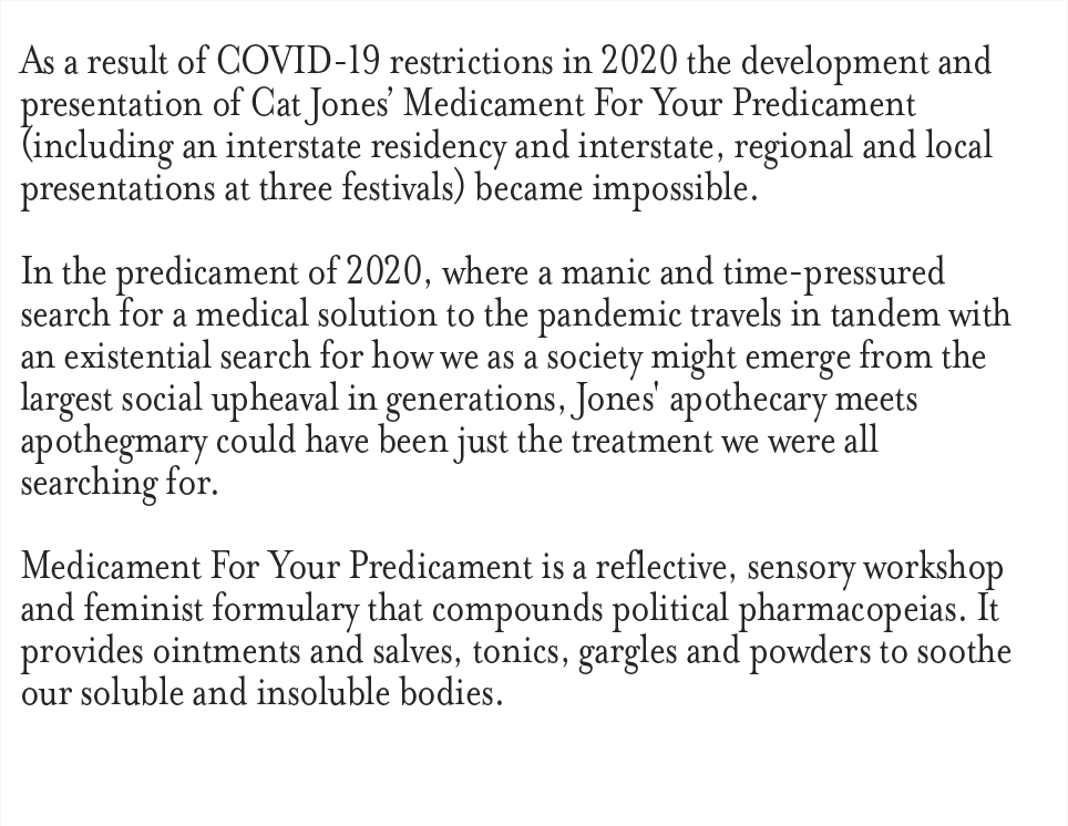 As a result of COVID-19 restrictions in 2020 the development and presentation of Cat Jone’s Medicament For Your Predicament (including an interstate residency and interstate, regional and local presentations at three festivals) became impossible. In the predicament of 2020, where a manic and time-pressured search for a medical solution to the pandemic travels in tandem with an existential search for how we as a society might emerge from the largest social upheaval in generations, Jones' apothecary meets apothegmary could have been just the treatment we were all searching for. Medicament For Your Predicament is a reflective, sensory workshop and feminist formulary that compounds political pharmacopeias. It provides ointments and slaves, tonics, gargles and powders to soothe our soluble and insoluble bodies.