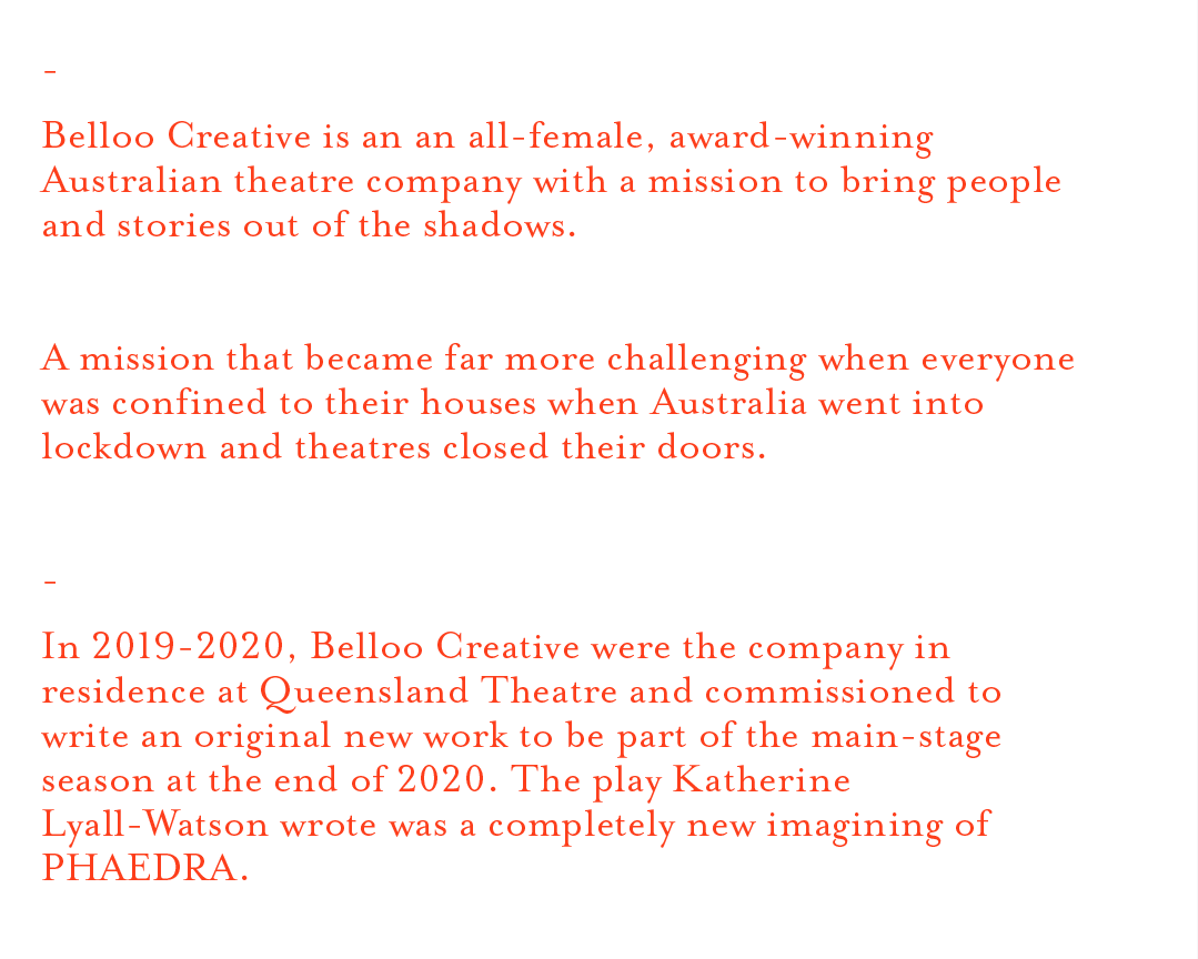 - Belloo Creative is an an all-female, award-winning Australian theatre company with a mission to bring people and stories out of the shadows. A mission that became far more challenging when everyone was confined to their houses when Australia went into lockdown and theatres closed their doors. - In 2019-2020, Belloo Creative were the company in residence at Queensland Theatre and commissioned to write an original new work to be part of the main-stage season at the end of 2020. The play Katherine Lyall-Watson wrote was a completely new imagining of PHAEDRA.