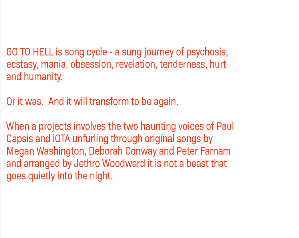 GO TO HELL is song cycle - a sung journey of psychosis, ecstasy, mania, obsession, revelation, tenderness, hurt and humanity. Or it was. And it will transform to be again. When a projects involves the two haunting voices of Paul Capsis and iOTA unfurling through original songs by Megan Washington, Deborah Conway and Peter Farnam, and arranged by Jethro Woodward, it is not a beast that goes quietly into the night.
