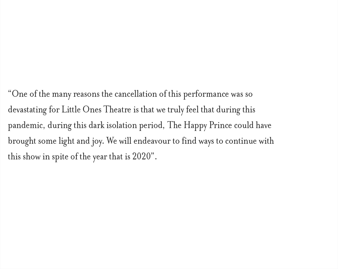 “One of the many reasons the cancellation of this performance was so devastating for Little Ones Theatre is that we truly feel that during this pandemic, during this dark isolation period, The Happy Prince could have brought some light and joy. We will endeavour to find ways to continue with this show in spite of the year that is 2020”.