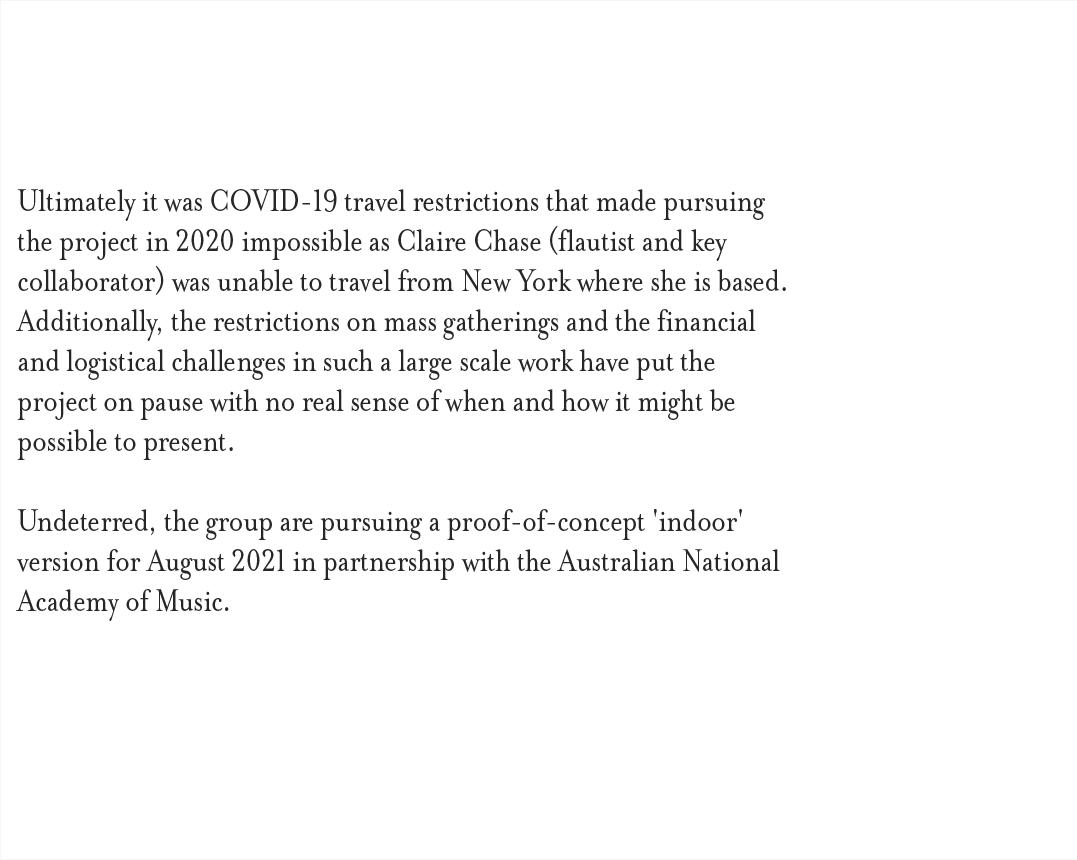 Ultimately it was COVID-19 travel restrictions that made pursuing the project in 2020 impossible as Claire Chase, flautist and key collaborator, was unable to travel from New York where she is based. Additionally, the restrictions on mass gatherings and the financial and logistical challenges in such a large scale work have put the project on pause with no real sense of when and how it might be possible to present. Undeterred, the group are pursuing a proof-of-concept 'indoor' version for August 2021 in partnership with the Australian National Academy of Music.