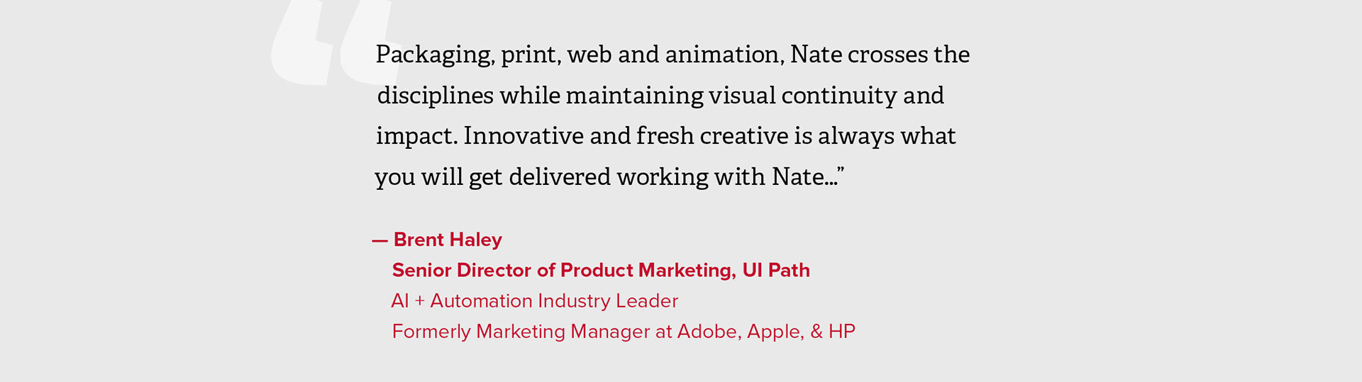 "Packaging, print, web and animation, Nate crosses the disciplines while maintaining visual continuity and impact. Innovative and fresh creative is always what you will get delivered working with Nate…”  — Brent Haley, Senior Director of Product Marketing, UI Path, AI + Automation Industry Leader, Formerly Marketing Manager at Adobe, Apple, & HP