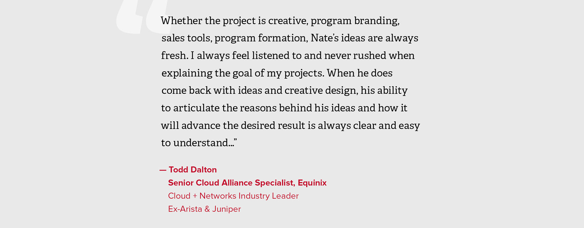 "Whether the project is creative, program branding, sales tools, program formation, Nate’s ideas are always fresh. I always feel listened to and never rushed when explaining the goal of my projects. When he does  come back with ideas and creative design, his ability  to articulate the reasons behind his ideas and how it will advance the desired result is always clear and easy to understand…”  — Todd Dalton, Senior Cloud Alliance Specialist, Equinix, Cloud + Networks Industry Leader, Ex-Arista & Juniper