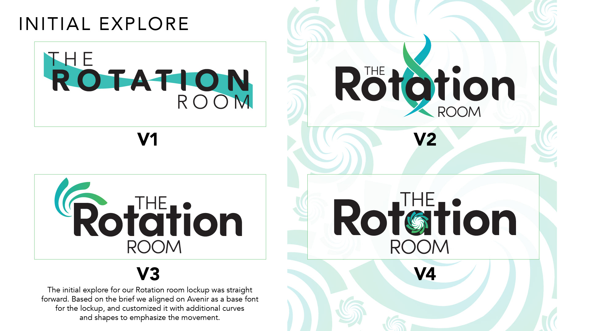 Initial Explore The initial exploration for The Rotation Room logo was straightforward. Based on the brief, Avenir was selected as the foundation for the typography, with customized curves and shapes introduced to emphasize movement. Four initial logo variations, labelled V1 through V4, explore different typographic treatments and approaches to incorporating rotation into the brand identity.