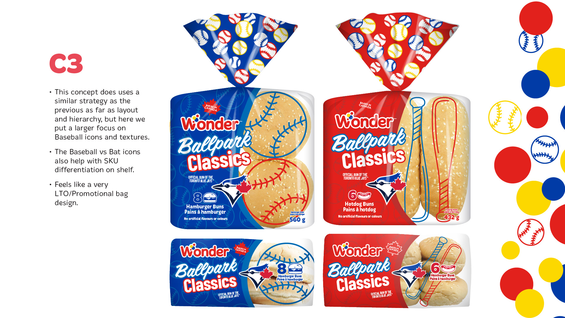C3 — Baseball-Inspired Promotional Packaging  The third concept builds upon the layout and visual hierarchy established in Concept 2, placing a greater emphasis on baseball imagery and sporting textures.  The design incorporates oversized baseball and bat illustrations that extend across the transparent product windows, creating a dynamic interaction between the graphics and the buns inside the packaging.  Hamburger buns are identified by large baseball illustrations, while hot dog buns feature elongated baseball bat graphics.  This visual distinction reinforces SKU wayfinding while adding a playful, sports-focused personality to the packaging.  The Wonder logo, Ballpark Classics typography and Toronto Blue Jays branding remain prominent, supported by bold red-and-blue colour blocking.  The slide presents both product varieties in full packaging mockups and alternate views, demonstrating how the baseball graphics adapt across the range.  Of the three directions, this concept has the strongest limited-time promotional character, emphasizing excitement and baseball culture.