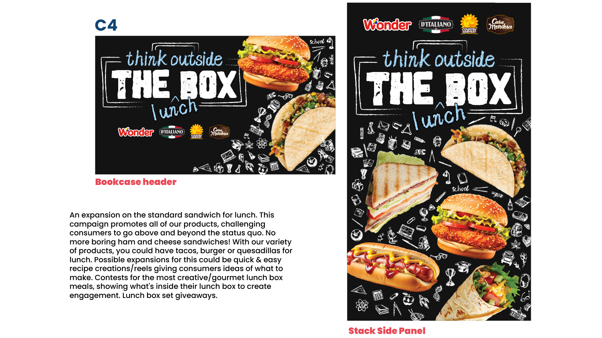 C4 — Think Outside the Lunchbox  The fourth concept encourages consumers to move beyond traditional sandwiches and explore the versatility of the Wonderbrands product portfolio.  The creative promotes a wider range of lunch possibilities, including wraps, tacos, quesadillas, burgers and other prepared meals.  Potential campaign extensions included recipe videos, creative lunchbox contests and consumer-generated content showcasing imaginative school lunches.  The visual direction draws inspiration from classroom chalkboards, using a black background, hand-drawn white illustrations and distressed typography.  The headline "Think Outside the Box" is paired with the handwritten word "Lunch," creating a playful connection between creativity and packed meals.  Large, appetizing food photography features burgers, tacos, grilled sandwiches, wraps and hot dogs, emphasizing the versatility of the participating brands.  The slide presents the concept across bookcase header and stack side panel formats.