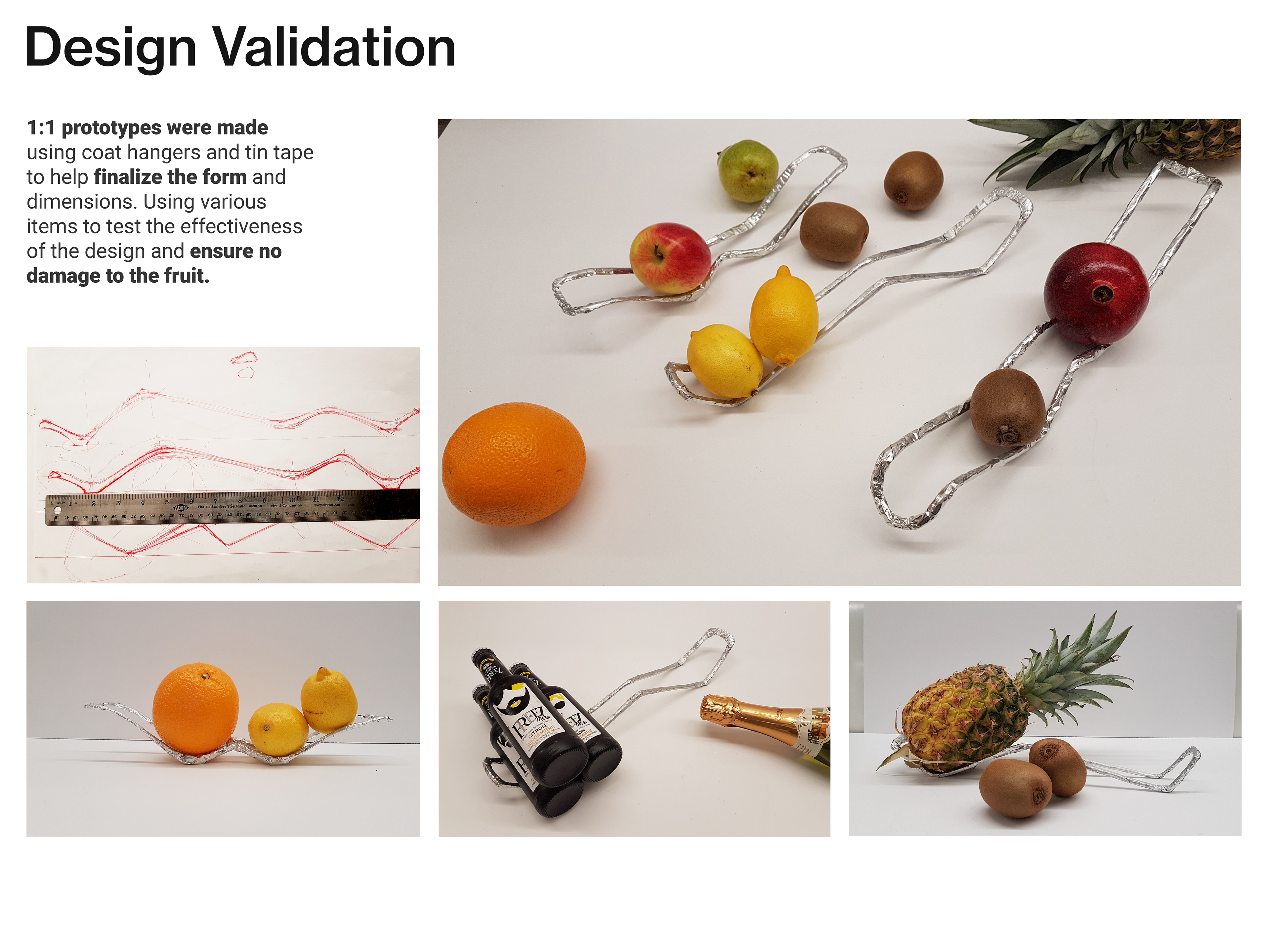 Design validation. 1:1 prototypes were made using coat hangers and tin tape to help finalize the form and dimensions. Using various items to test the effectiveness of the design and ensure no damage to the fruit. Image shows modelmaking and prototyping process and testing.