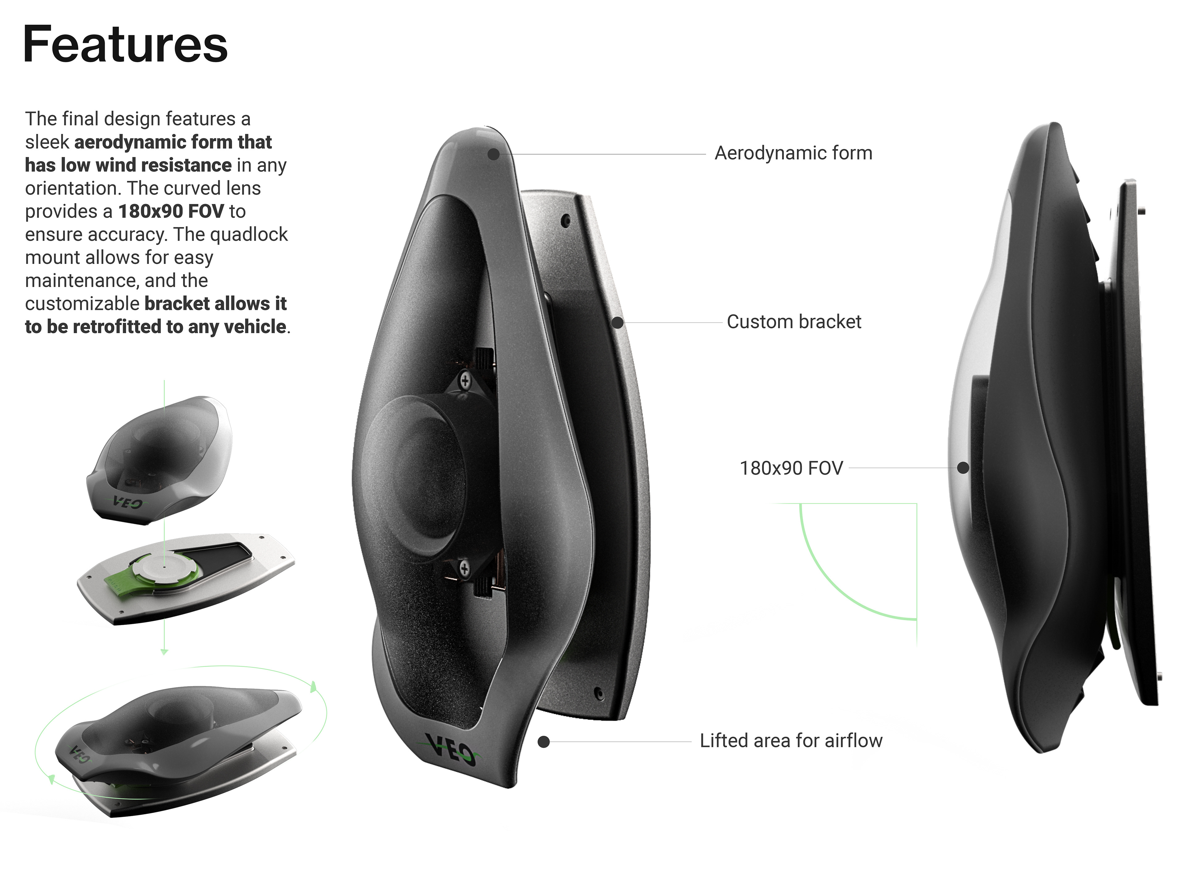Features. The final design features a sleek aerodynamic form that has low wind resistance in any orientation. The curved lens provides a 180x90 FOV to ensure accuracy. The quadlock mount allows for easy maintenance, and the customizable bracket allows it to be retrofitted to any vehicle. Aerodynamic form, custom bracket, 180 by 90 fov, lifted area for airflow. Image shows renderings and usage of the quadlock mount, and a front and side view of VEO.
